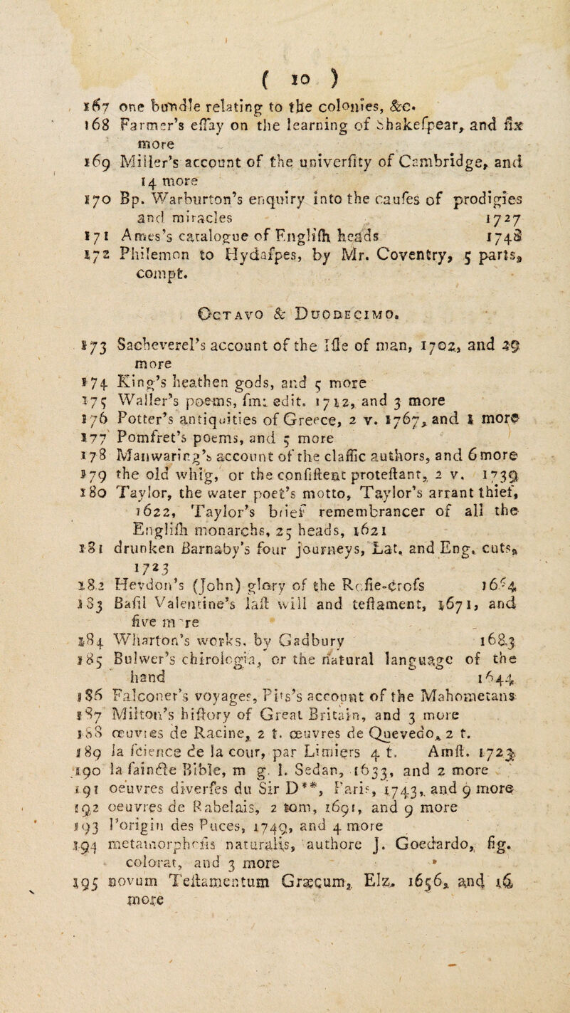 I ( 10 ) 167 one boncile relating to the colonies, &€• 168 Farmer’s efTay on the learning of bhakefpear^ and ilx more 169 Miller’s account of the univerfity of Cambridge, and 14 more 170 Bp. Warbiirton’s enqmry into the caufes of prodigies and miracles „ ^7^7 171 Ames’s catalogue of Englifh heads ^74^ 572 Philemon to Hydafpes, by Mr. Coventry, 5 parts, compt. Octavo & Duodecimo. 173 Sache^^erePs account of the Ifle of man, 1702., and 29 more 174 King’s heathen gods, and 5 more 17^ Waller’s poems, fmt edit. 1712, and 3 more 176 Potter’s antiquities of Greece, 2 v. 1767,. and I mor© 177 Pomfret’s poems, and 5 more 178 Manwarirg’b account of the claffic authors, and 6 more ii'79 the old whl'g, or the confiftent proteftant, 2 v. 1739 180 Taylor, the water poet’s motto, Taylor’s arrant thief, 1622, Taylor’s brief remembrancer of all the Engliili monarchs, 25 heads, 1621 181 drunken Barnaby’s four journeys, Lat. and Eng, cuISr 17*3 iS-2 Hevdon’s (John) glory of the Rcfie»crofs 16'4 183 Bahl Valentine’s iall: will and tedament, 1671, and him rn 're 184 Wharton’s works, by Gadbury 168,3 185 Bulwer’s chiroiegia, or the natural language of the hand 1644 1S6 Falconer’s voyages, Pitg’s account of the Mahometans Milton’s hiffory of Great Britain, and 3 more 18S ceuvies de Racine, 2 t. oeuvres de Quevedo^z f. 189 la fcieiice de la cour, par Limiers 4 t. Amft. 172^ 190 la faindfe Bible, m g. 1. Sedan, [633, and 2 more £.91 oeuvres diverfes du Sir D**, Pari?, 1743»• 9 592 oeuvres de Rabelais, 2 som, 1691, and 9 more 193 Porigin des Puces, 1749, and 4 more 194 mctauiorphcfis nataraiis, authore J. Goedardo, hg. colorat, and 3 more * 195 novum Teilamentum Gra^Qumj. EIz. 1656^ and more