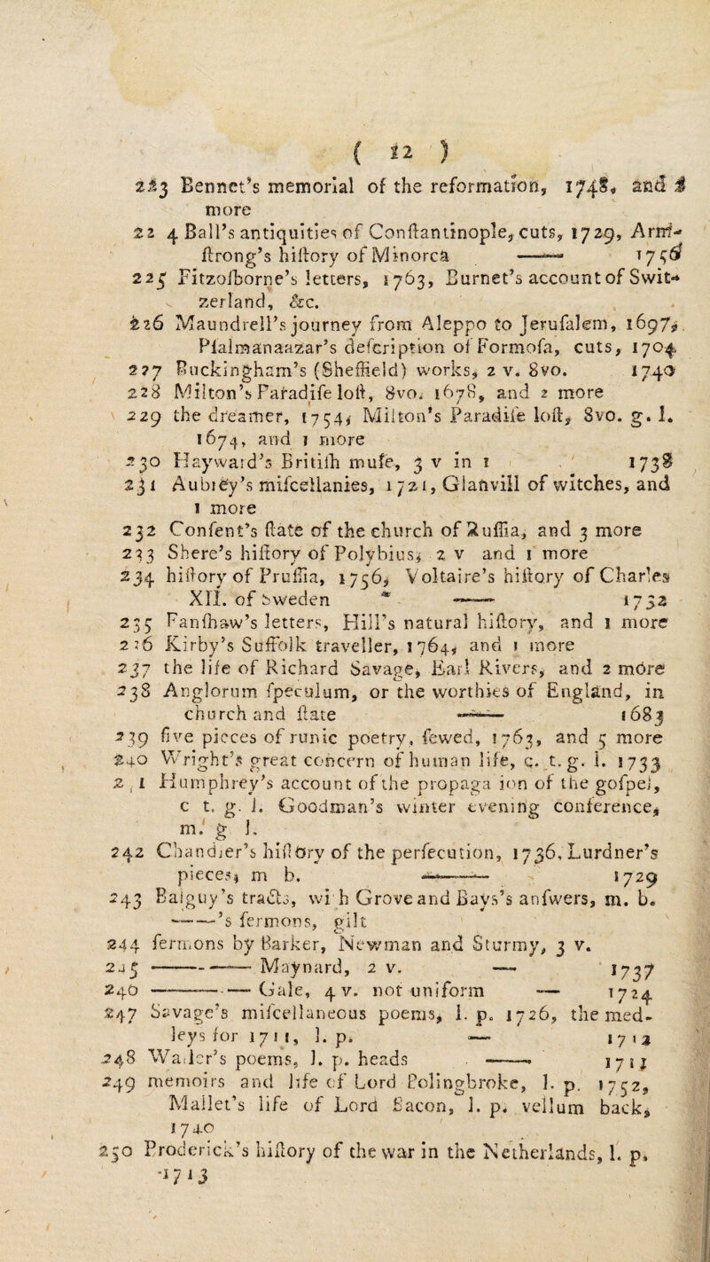 2i3 Bennet’s memorial of the reformation, and IS more 2 2 4 Ball’s antiquities of Conftantinople, cuts, 1729, Arnt- ilrong’s hiftory of Minorca —^ ^7^^ 22^ Fitzoihorne’s letters, 1763, Burnet’s account of Swit-* zerland, &c. ^26 Maundreil’s journey from Aleppo to Jerufalem, 1697?. Plalraanaazar’s defer!ption o] Formofa, cuts, 1704 277 Buckingham’s (Sheffield) works, 2 v. 8vo. 22S Milton’s Paradife loh, 8vOi 1678, and 2 more 229 the dreamer, 1754^ Milton’s Parat4ife loft, 8vo. g. 1, 1674, and I more 230 Hayward’s Britilh mufe, 3 v in i . ' *73^ Aubie'y’s mifeeUanies, 1721, Glanvill of witches, and 1 more 232 Confent’s ftate of the church of Xuffia, and 3 more 233 Shere’s hiitory of Polybius^ 2 v and i more 234 hiftory of Pruffia, 1756^ Voltaire’s hiitory of Charles Xri. of Sweden * —■— 1752 235 Fanfbaw’s letters. Hill’s natural hiftory, and 1 more 2:6 Kirby’s Suffolk traveller, 1764, and t more 237 the life of Richard Savage, Karl Rivers^ and 2 more 23S Anglorum fpecuium, or the worthies of England, in church and ftate 1683 239 five pieces of runic poetry, fewed, 1763, and 5 more 240 VVright’s great concern of human life, c. t.g. 1. 1733 2 . i Humphrey’s account of the propaga ion of the gofpel, c t. g. j. Goodman’s winter evening conference^ m. g ]. 242 Chandier’s liiflOry of the perfecution, 1736, Lurdner’s piece?! m b. . *729 243 Baiguy’s tradls, \vi h Grove and Bays’s anfwers, m. b, —-^’s fermons, gilt 244 ferrnons by Barker, Newman and Stormy, 3 v. 245 -Maynard, 2 v. —- ' 1737 2,|.o —--Gale, 4 V. not uniform — ^724 247 Savage’s mifcellaneous poems, i. p. 1726, the med¬ leys for 1711, ]. p, — 17 248 VVadcr’s poems, 1. p. heads . -- 17 if 249 memoirs and life of Lord Polingbrokc, bp. 1752, Mallet’s life of Lord Bacon, b p, vellum backj I 7 4-0 250 Proderick’s hiftory of the war in the Netherlands, b p» -1713