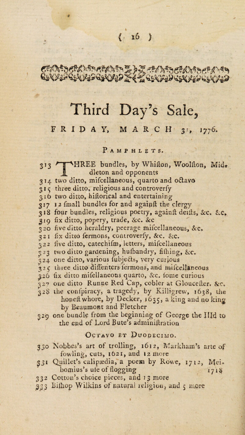 {■ i6 ) Third Day’s Sale, FRIDAY, M A R C H' 31, 1776. t I . P, A M P H L E T S. 313 ^ I ^HREE bundles, by Whifton, Woolllon, Mid» 1 dleton and opponents 314 two ditto, mifcellaneous, quarto and odlavo 11 three ditto, religious and controverfy 316 two ditto, hillorical and entertaining 317 I a fmall bundles for and agaipft the clergy 318 four bandies, religious poetry, againil deiils, $cc» SvC, 319 hx ditto, popery, trade, &c. See 320 hveditto heraldry, peerage mifcellaneous, &;c, 321 fix ditto fermons, controverfy, &c. &:c. 322 five ditto, catechifm, letters, mifcellaneous 323 two ditto gardening, hulbandry, f filing, Stc. ^24 one ditto, various fubjedls, very curious 325 three ditto diffehters fermons, and mifcellaneous 326 fix ditto mifellaneons quarto. See. feme curious one ditto Runne Red Cap, cobler at Gloueeiler. &c, 328 the confpiracy, a tragedy, by Killigrevv, 1638, the honeil whore, by Decker, *6255 a king and no king by Beaumont and Fletcher 329 one bundle from the beginning of George the Jlfd to the end of Lord Bute’s adminiftration I Octavo et Duodecimo. 330 Nobbes’s art of trolling, 1612, Markham’s arte of fowling, cuts, 1621, and 12 more 331 Quillet’s calipeedia, a poem by Rowe, 1712, P4ei* bomius’s ufe of flogging 1718 332 Cotton’s choice pieces, and 13 more 333 Bifhop Wilkins pf nnturai leligion^ and 5 more