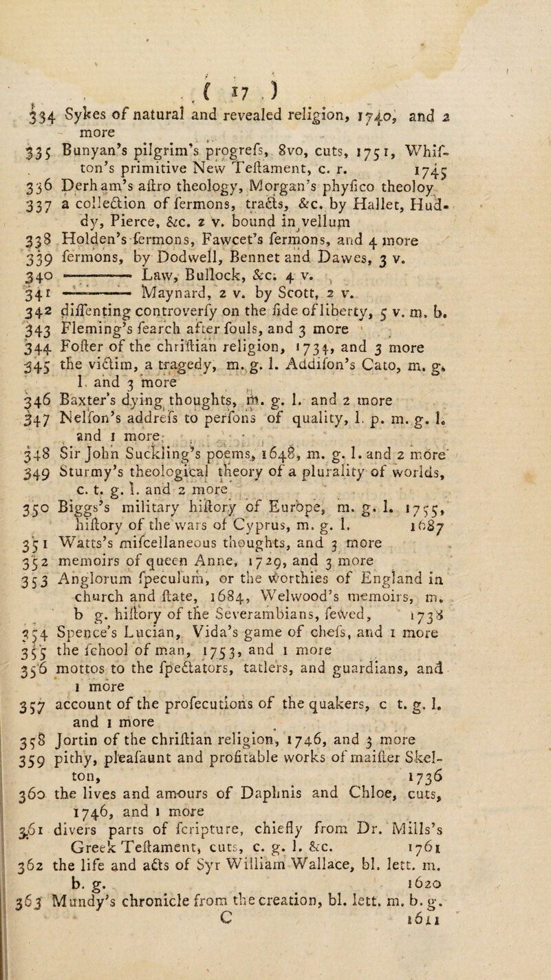 ■ f ^ 334 Sykes of natural and revealed religion, 1740, and 2 - more 335 Banyan’s pilgrim’s progrefs, 8vo, cuts, 1751, Whif- ton’s primitive New Tellament, c. r. 1/45 336 Derham’s aftro theology, Morgan’s phyfico theoloy 337 a colledion of fermons, trads, &c. by Hallec, Hud- dy, Pierce, Szc. z v. bound in velluni 338 Holden’s fermons, Fawcet’s ferrnons, and 4 more 339 fermons, by Dodwell, Bennet and Dawes, 3 V. 2^0 Law, Bullock, &Ci 4 v. ^ 241 —1—-— Maynard, 2 v. by Scott, 2 v. 342 diifenting controverfy on the lide of liberty, 5 v. m. b. 343 Fleming’s fearch after fouls, and 3 more ' 344 Fofter of the chriftian religion, «73|, and 3 more 345 the vidim, a tragedy, m. g. 1. Addifon’s Cato, m. g* 1. and 3 more 346 Baxters dying thoughts, g. 1. and 2 more 347 Nelfon’s addrefs to perfons of quality, 1. p. m. g. L and I more, , • 348 Sir John Suckling’s poems, 1648, m, g. 1. and 2 more’ 349 Sturmy’s theological theory of a plurality of worlds, c. t. g. 1. and 2 more 350 Biggs’s military hiftory of Europe, m. g. 1. 17^5, hidory of the wars of Cyprus, m. g. 1. 1O87 351 Watts’s mifcellaneous thoughts, and 3 more 352 memoirs pf queen Anne, >729, and 3 more 353 Anglorum fpeculum, or the vC'orthies of England in church and date, 1684, Welwood’s memoirs, m, b g. hidbry of the Severambians, feWed, 173^ 3^4 Spence’s Lucian, Vida’s game of chefs, and i more 3^ 5 the fchool of man, 1753, and 1 more 35‘6 mottos to the fpeblators, tatlers, and guardians, and 1 more 357 account of the profecutions of the quakers, c t. g, 1, and I more ^ 35:8 Jortin of the chridian religion, 1746, and 3 more 359 pithy, pl'eafaunt and profitable works of maider Skel¬ ton, 1736 360 the lives and am-ours of Daphnis and Chloe, cuts, 1746, and 1 more 3,61 divers parts of fcripture, chiefly from Dr. Mills’s Greek Tedament, cuts, c. g. 1. &c. 1761 362 the life and abts of Syr William Wallace, bl. lett. m. b. g. 1620 363 Mundy’s chronicle from the creation, bl. lett. m. b. g. C i6li