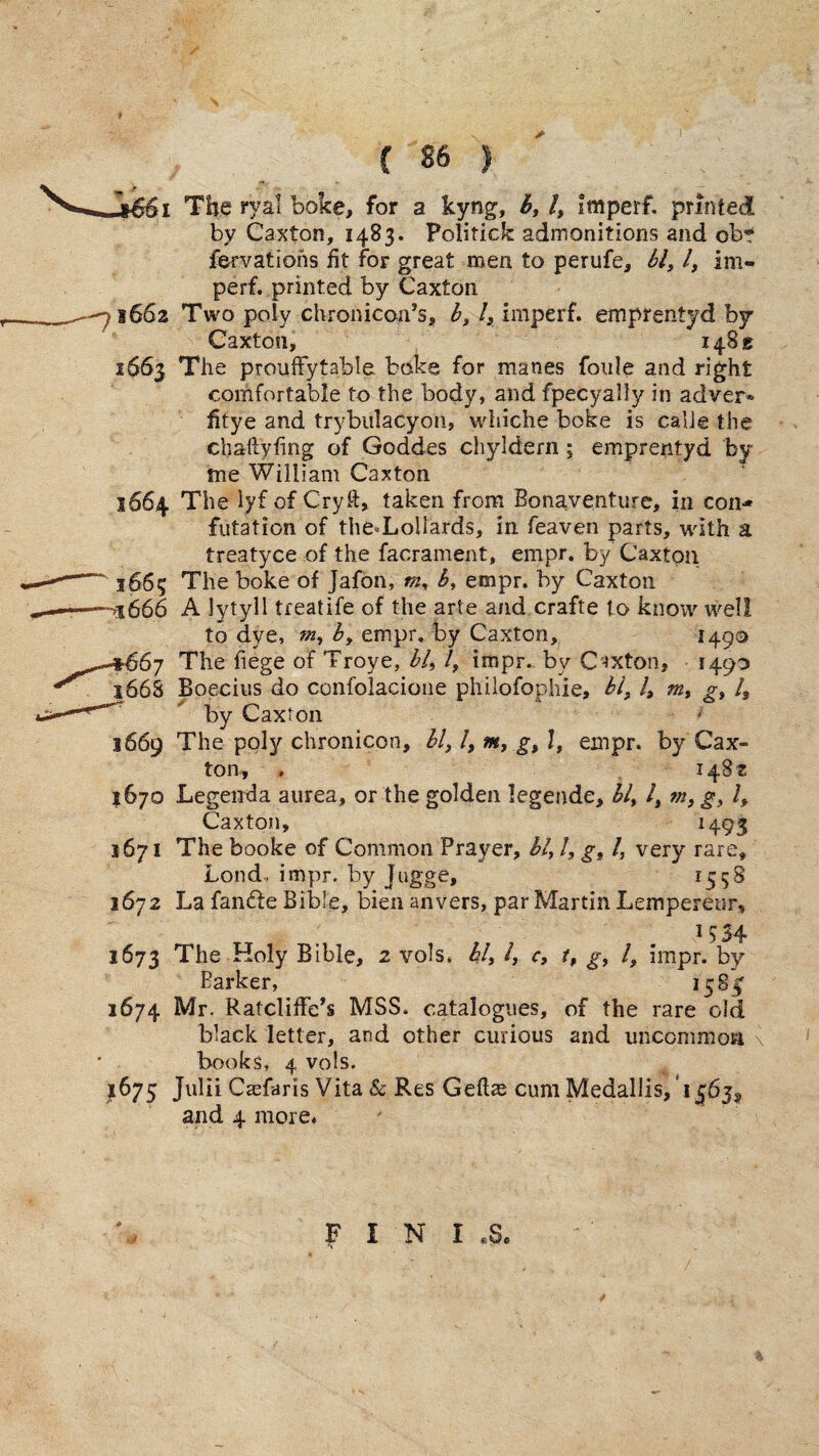 ii The J'yal boke, for a kyng, /, imperf. printed by Caxton, 1483. Politick admonitions and ob*? fervations fit for great men to perufe. Si, I, Im¬ perf. printed by Caxton 1662 Two poly chronicon’s, b, /, imperf. emprentyd by Caxton, 14815 1663 The proufFytable bake for manes foiile and right comfortable to the body, and fpecyally in adver* fitye and trybulacyon, whiche boke is calJe the chaftyfing of Goddes chyldern; emprentyd by me William Caxton 1664 The lyf of Cryft, taken from Bonaventure, in con¬ futation of the.Lollards, in feaven parts, with a treatyce of the facrament, empr. by Caxton 1665 The boke of Jafon, vi, h, empr. by Caxton 1666 A lytyll treatife of the arte and crafte to know well to dye, m, b, empr. by Caxton, 1490 ■§^67 The fiege of Troye, hi, /, impr». by C-»xton, 1490 i66S Boecius do confolacione philofophie, hi, /, m, g, /, by Caxton 1669 The poly chronicon, hi, /, m, g, I, empr. by Cax¬ ton, , 1482 1670 Legenda aiirea, or the golden legende, bl, /, m, g, I, Caxton, ^493 1671 The booke of Common Prayer, hi, /, g, I, very rare, bond, impr. by Jugge, ^558 1672 La fandfe Bible, bien anvers, par Martin Lempereur, 1673 The Holy Bible, 2 vols. hh h c, t, g, I, impr. by Barker, *5^3 1674 Mr. RatclifFe’s MSS. catalogues, of the rare old black letter, and other curious and uncommoa \ books, 4 vols. 1675 Julii Caifaris Vita & Res Geftas cum MedalliSj'i^bj, and 4 more.