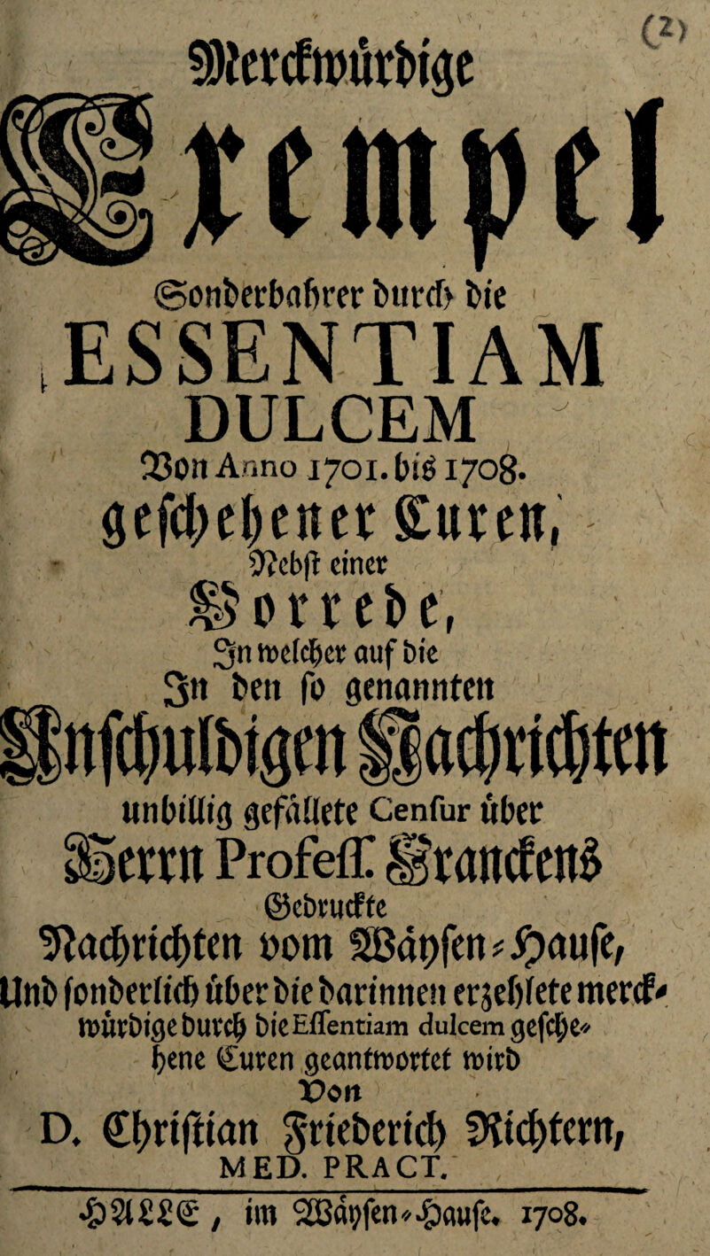 S9fercWri>i«e C2> ©onberbafirer bttrcf> bie 1 ESSENTIAM DULCEM 23on Anno 1701. bi$ 170B. Scfd>c^cttct Sure», 9?cb|t einer hortete, 3n welcher auf bie 3« beit fo genannten nfcfjulbtgm ila^rtdtm unbillig gefdllete Cenfur über Seren Profeff IftancfenS ©ebrueffe ?ftacf)n<$tett »om $B«9fen*#aufe, Unb fonbetlidj über bie barinnen ergefjfete mercf^ würbigebureb bieEffentiam dulcem gefcjje* bene €uren geantwortet wirb X>ott D. (Jtyrtfttatt ^rtebertd) fKicftfcnt/ __ MED. PRACT. , / im Söffen«^)aufe. 1708.