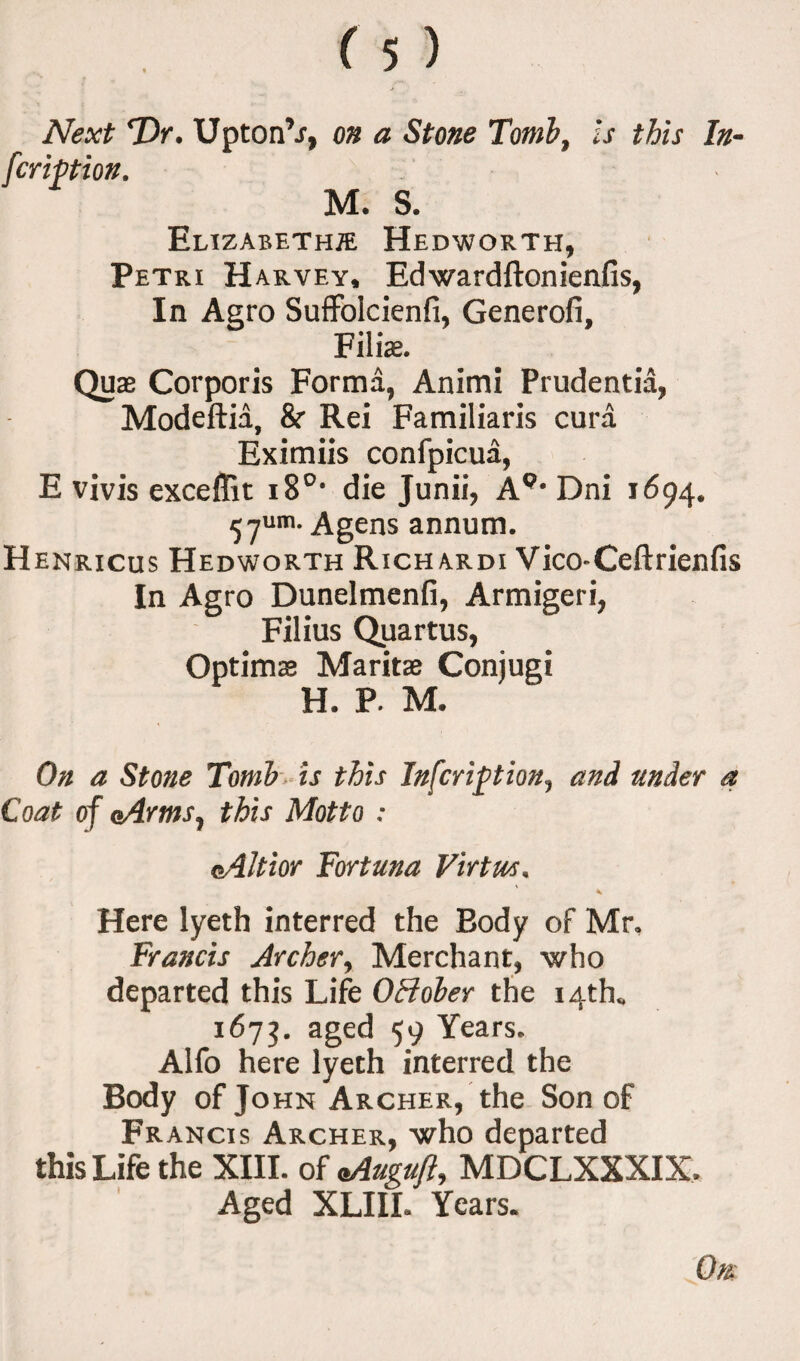 Next T)r. Upton’j, on a Stone Tomb, is this In¬ scription. M. S. Elizabeth® Hedworth, Petri Harvey, Edwardftonienfis, In Aero Suffolcienfi, Generofi, Filia. Qua Corporis Forma, Animi Prudentia, Modeftia, & Rei Familiaris cura Eximiis confpicua, E vivis exceflit 180, die Junii, A9, Dni 1694. 57um. Agens annum. Henricus Hedworth Richardi Vico-Ceftrienfis In Agro Dunelmenfi, Armigeri, Filius Quartus, Optima Marita Conjugi H. P. M. On a Stone Tomb is this Infcription, and under a Coat of (Arms, this Motto : Altior Fortuna Virtue. < Here lyeth interred the Body of Mr* Francis Archer, Merchant, who departed this Life 0Holer the 14th* 1673. aged 59 Years, Alfo here lyeth interred the Body of John Archer, the Son of Francis Archer, who departed this Life the XIII. of *Auguft, MDCLXXXIX, Aged XLIIL Years.