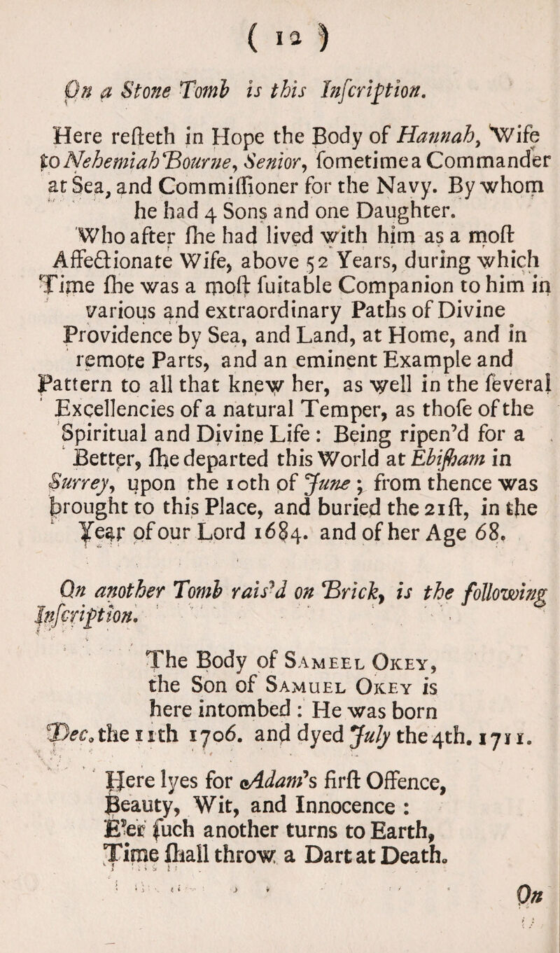 Here refteth in Hope the Body of Hannah, 'Wife toNehemiahBourne, Senior, fometimea Commander at Sea, and Commiffioner for the Navy. By whom he had 4 Sons and one Daughter. Who after fhe had lived with him as a moft » '■* '>. r r * r Affe&ionate Wife, above 52 Years, during which Time fhe was a moft fuitable Companion to him in various and extraordinary Paths of Divine Providence by Sea, and Land, at Home, and in remote Parts, and an eminent Example and Pattern to all that knew her, as well in the feveral Excellencies of a natural Temper, as thofe of the Spiritual and Divine Life : Being ripen’d for a Better, fhe departed this World at Ebijham in Surrey, upon the 10th of June \ from thence was brought to this Place, and buried the 21ft, in the Year of our Lord 1684. and of her Age 68. On another Tomb raised on ‘Brick, is the following Inf crip ton. ' The Body of S ameel Okey, the Son of Samuel Okey is here intombed : He was born 2)rcthenth 1706. and dyed July the4th. 17* i. ‘i '-}« ' ‘ < ' ' • V £ * IJere lyes for aAdant’s firft Offence, Beauty, Wit, and Innocence : E’er fuch another turns to Earth, Time (hall throw a Dart at Death. * : i i ^ \ t