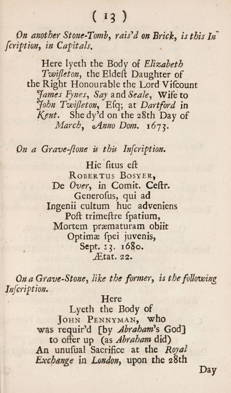 ( *3 ) On another Stone-Tomb, rais'd on Brick, is this In fcription, in Capitals, Here lyeth the Body of Elizabeth Twifleton, the Eldeft Daughter of the Right Honourable the Lord Vifcount James Eynes, Say a nd Seale, Wife to John Twifleton, Efq; at Dartford in Kjnt. Shedy’d on the 28th Day of March, oAnno Dom, 1673. On a Grave-flone is this Infer ipt ion. Hie fitus eft Robektus Bosyek, De Over, in Comit. Ceftr. Generofus, qui ad Ingenii cultum hue adveniens Poft trimeftre fpatium, Mortem praematuram obiit Optima fpei juvenis, Sept. 13, i6£>o. iEtat. 22. On a Grave-Stone, like the former, is the following Infcription. Here Lyeth the Body of John Pennyman, who was requir’d [by Abraham's God] to offer up (as Abraham did) An unufual Sacrifice at the Royal Exchange in London, upon the 28 th Day