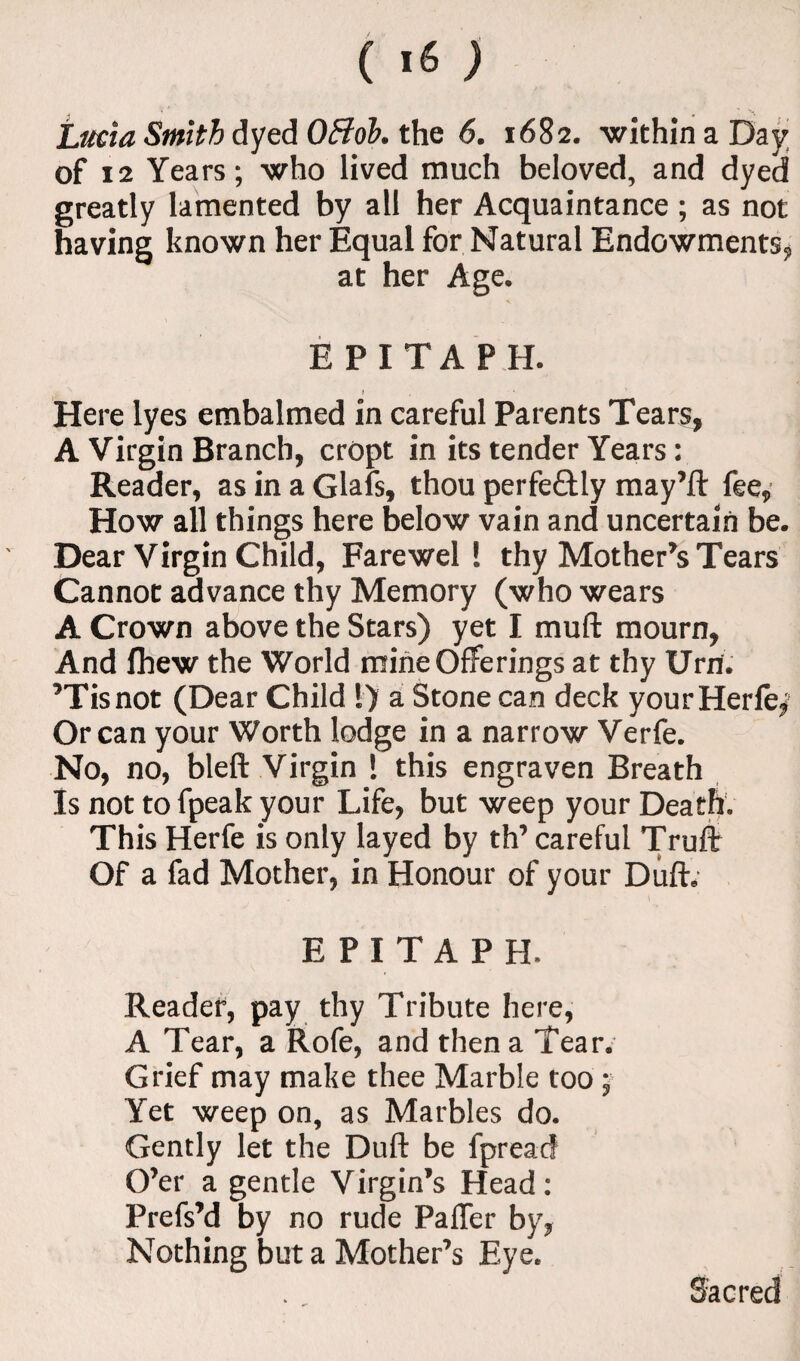 Lucia Smith dyed OB oh. the 6. 1682. within a Day of 12 Years; who lived much beloved, and dyed greatly lamented by all her Acquaintance ; as not having known her Equal for Natural Endowments, at her Age. EPITAPH. } Here lyes embalmed in careful Parents Tears, A Virgin Branch, cropt in its tender Years: Reader, as in a Glafs, thou perfectly may’ll: fee, How all things here below vain and uncertain be. Dear Virgin Child, Farewell thy Mother’s Tears Cannot advance thy Memory (who wears A Crown above the Stars) yet I mull mourn, And fhew the World mine Offerings at thy Urn. ’Tisnot (Dear Child 1) a Stone can deck your Herfe, Or can your Worth lodge in a narrow Verfe. No, no, bleft Virgin 1 this engraven Breath Is not to fpeak your Life, but weep your Death. This Herfe is only layed by th’ careful Trull Of a fad Mother, in Honour of your Dull. EPITAPH. Reader, pay thy Tribute here, A Tear, a Rofe, and then a Tear. Grief may make thee Marble too; Yet weep on, as Marbles do. Gently let the Dull be fpreacf O’er a gentle Virgin’s Head: Prefs’d by no rude PalTer by, Nothing but a Mother’s Eye. Sacred