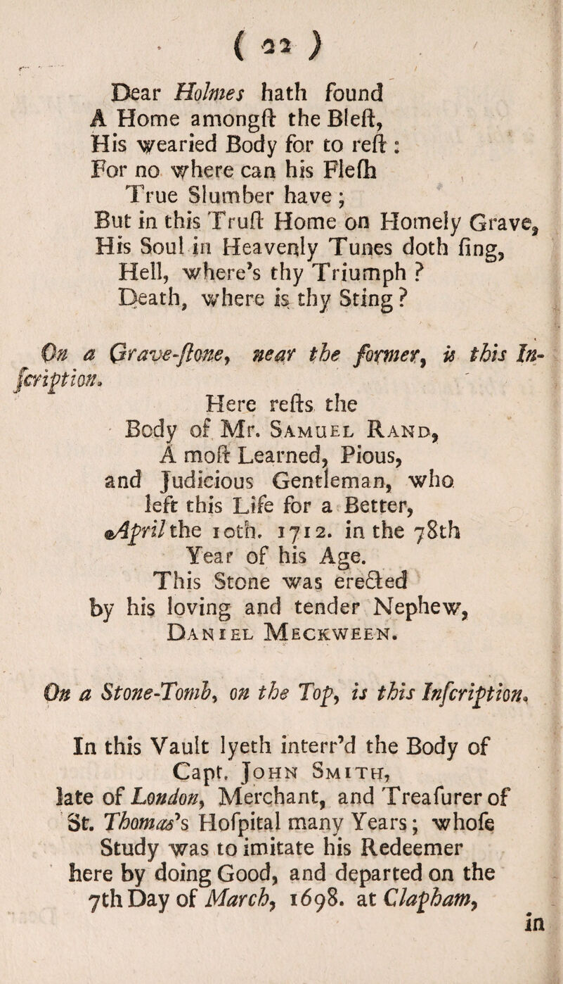 ( -22 ) /  — / Dear Holmes hath found A Home amongft the Bleft, His wearied Body for to reft : For no where can his Flefh True Slumber have; But in this Truft Home on Homely Grave* His Soul in Hea venly Tunes doth fing. Hell, whereas thy Triumph ? Death, where is thy Sting ? On a Qrave~floney near the former, is this In- [motion. Here refts the Body of Mr. Samuel Rand* A moft Learned* Pious, and Judicious Gentleman, who left this Life for a Better, @/fpri/the ioth. 1712. in the 78th Year of his Age. This Stone was erefted by his loving and tender Nephew, D AN I EL MECKWEEN. On a Stone-Tomb, on the Top, is this Infcription, In this Vault lyeth interr’d the Body of Capt. John Smith, late of London, Merchant, and Treafurer of St. Thomas's Hofpital many Years; whofe Study was to imitate his Redeemer here by doing Good, and departed on the 7th Day of March, 1698. at Clapham, in