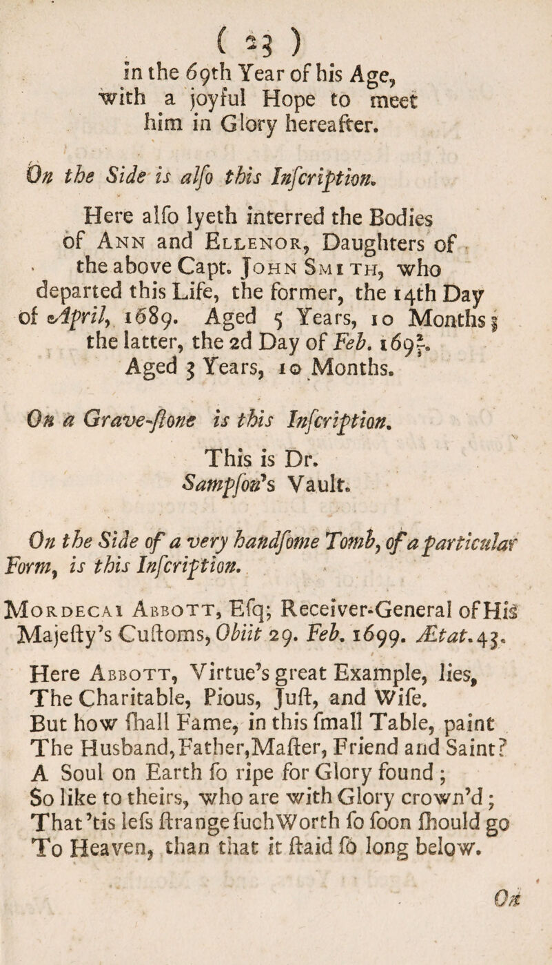 ( *3 ) In the 69th Year of his Age, with a joyful Hope to meet him in Glory hereafter. % 7 On the Side is alfo this Infcription. Here alfo lyeth interred the Bodies of Ann and Ellenor, Daughters of the above Capt. John Sm 1 th, who departed this Life, the former, the 14th Day of eAprif 1689. Aged 5 Years, 10 Months j the latter, the 2d Day of Feb. 169}. Aged 5 Years, xo Months. On a Grave-ftone is this Infcription. This is Dr. Sampfon's Vault. On the Side of a very handfome Tomb, of a particular Form, is this Infcription. . Mordecai Abbott, Efq; Receiver-General ofHiS Majefty’s Cuftoms, Obiit 29. Feb. 1699. JLtat.^, * ' 9 v. Here Abbott, Virtue’s great Example, lies, The Charitable, Pious, Juft, and Wife. But how fhall Fame, in this fmall Table, paint The Husband,Father,Mafter, Friend and Saint? A Soul on Earth fo ripe for Glory found ; So like to theirs, who are with Glory crown’d; That’tis lefs ftrangefuchWorth fo foon fhould go To Heaven, than that it ftaid fo long below.