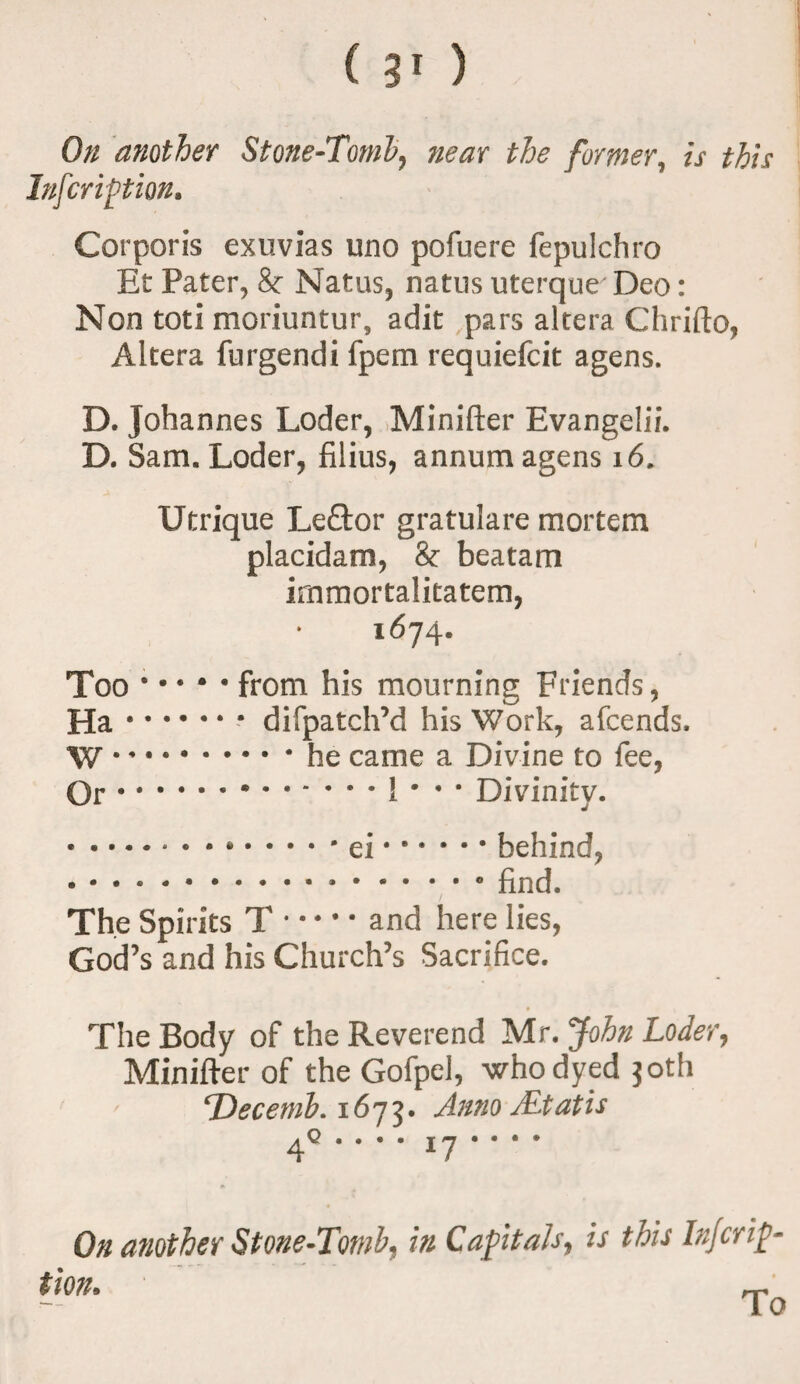 On another Stone-Tomb, near the former, is this Inscription. Corporis exuvias uno pofuere fepulchro Et Pater, 8c Natus, natus uterque Deo: Non toti moriuntur, adit pars altera Chrifto, Altera furgendi fpem requiefeit agens. D. Johannes Loder, Minifter Evangelii. D. Sam. Loder, filius, annum agens 16. Utrique Leftor gratulare mortem placidam, 8c beatam immortalitatem, 1674. Too.from his mourning Friends, Ha.difpatch’d his Work, attends. W *.he came a Divine to fee, Or.1 * • • Divinity. .ei.behind, .find. The Spirits T.and here lies, God’s and his Church’s Sacrifice. The Body of the Reverend Mr. John Loder, Minifter of the Gofpel, who dyed joth ' ‘Decemb. 1675. Anno /Etatis . . . . 17 • • • • On another Stone-Tomb, in Capitals, is this Injcrip- tion. To