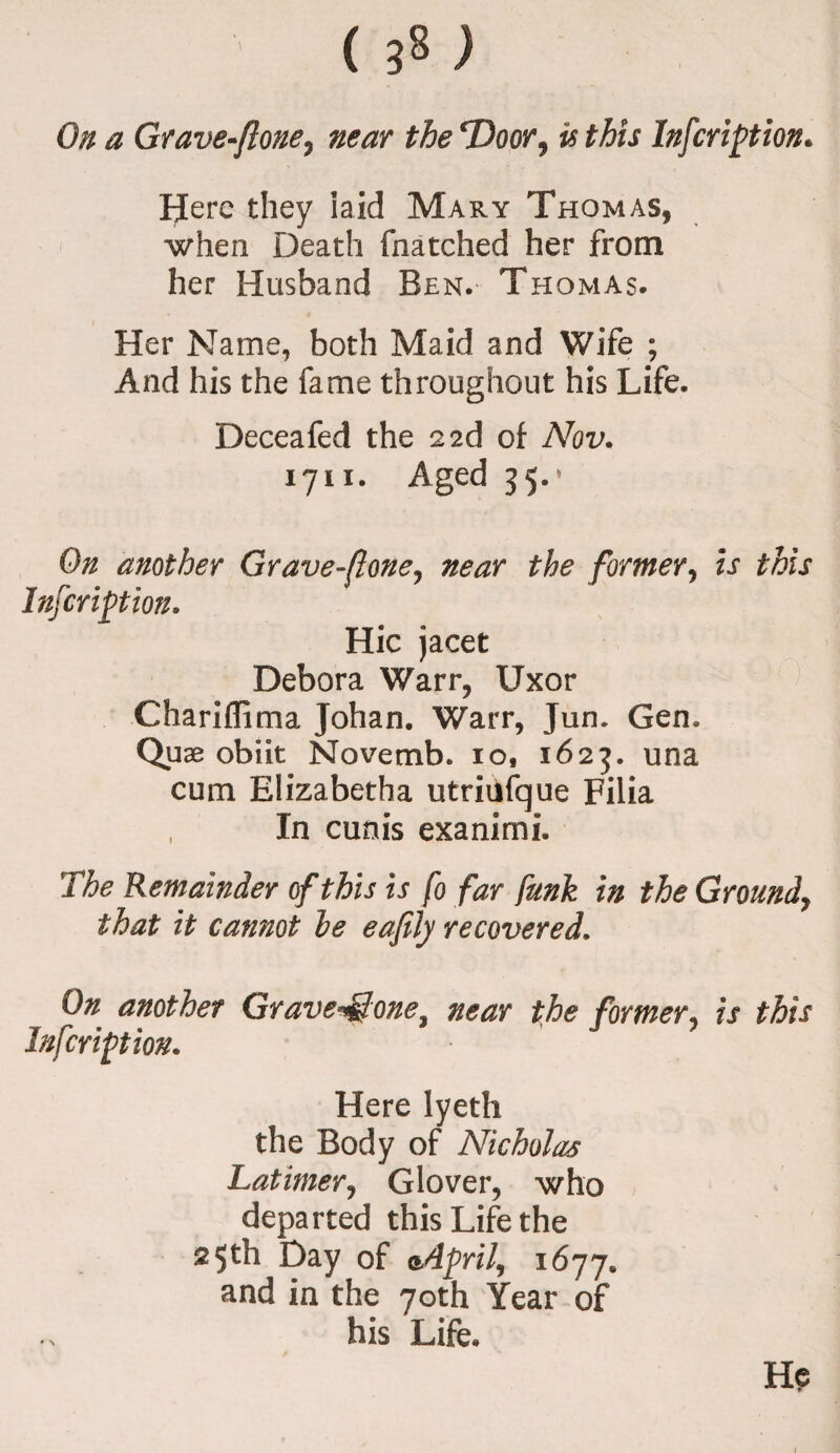 ( ) On a Grave-ftone, near the ‘Door, is this Infcriftion. Here they laid Mary Thomas, when Death (hatched her from her Husband Ben. Thomas. Her Name, both Maid and Wife ; And his the fame throughout his Life. Deceafed the 2 2d of Nov. 1711. Aged 35.* On another Grave-ftone, near the former, is this Infcriftion. Hie jacet Debora Warr, Uxor Chariflima Johan. Warr, Jun. Gen. Quae obiit Novemb. io, 1623. una cum Elizabetha utriiifque Filia , In cunis exanimi. The Remainder of this is fo far funk in the Ground, that it cannot he eafily recovered. On another Grave^one, near the former, is this Infcriftion. Here lyeth the Body of Nicholas Latimer, Glover, who departed this Life the 2$th Day of 1677. and in the 70th Year of his Life. He * N