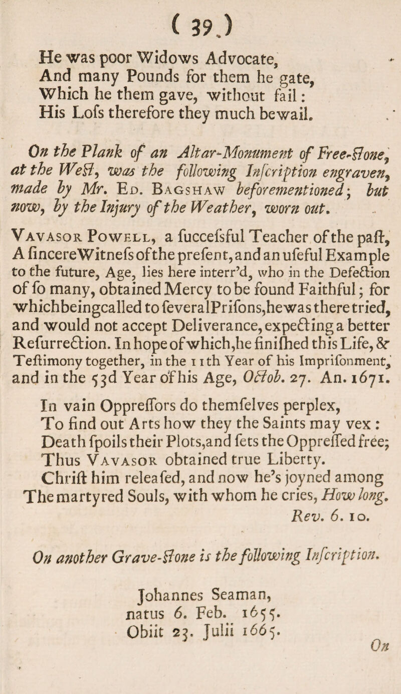 He was poor Widows Advocate, And many Pounds for them he gate, Which he them gave, without fail: His Lofs therefore they much bewail On the Plank of an Altar-Monument of FreeSone^ at the Weff, was the following Infer ip ion engraven, made by Mr. Ed. Bagshaw beforementioned; but now, by the Injury of the We at her, worn out, Vavasor Powell, a fuccefsful Teacher of the paft, A fincereWitnefsofthe prefent,and an ufeful Example to the future, Age, lies here interr’d, who in the Defection of fo many, obtained Mercy to be found Faithful; for whichbeingcalled to feveralPrifons,hewas there tried, and would not accept Deliverance, expecting a better Refurreftion. In hope ofwhich,he finished this Life, & Teftimony together, in the nth Year of his Imprifonment^ and in the 53d Year of his Age, Offob. 27. An. 1671. In vain Oppreffors do themfelves perplex, To find out Arts how they the Saints may vex : Death fpoils their Plots,and fets the Oppreffed free; Thus Vavasor obtained true Liberty. Chrift him releafed, and now he’s joyned among The martyred Souls, with whom he cries, How long. Rev. 6. 10. On another Gravestone is the following Infcriftion. Johannes Seaman, natus 6. Feb. 1655. Obiit 23. Julii 1665.