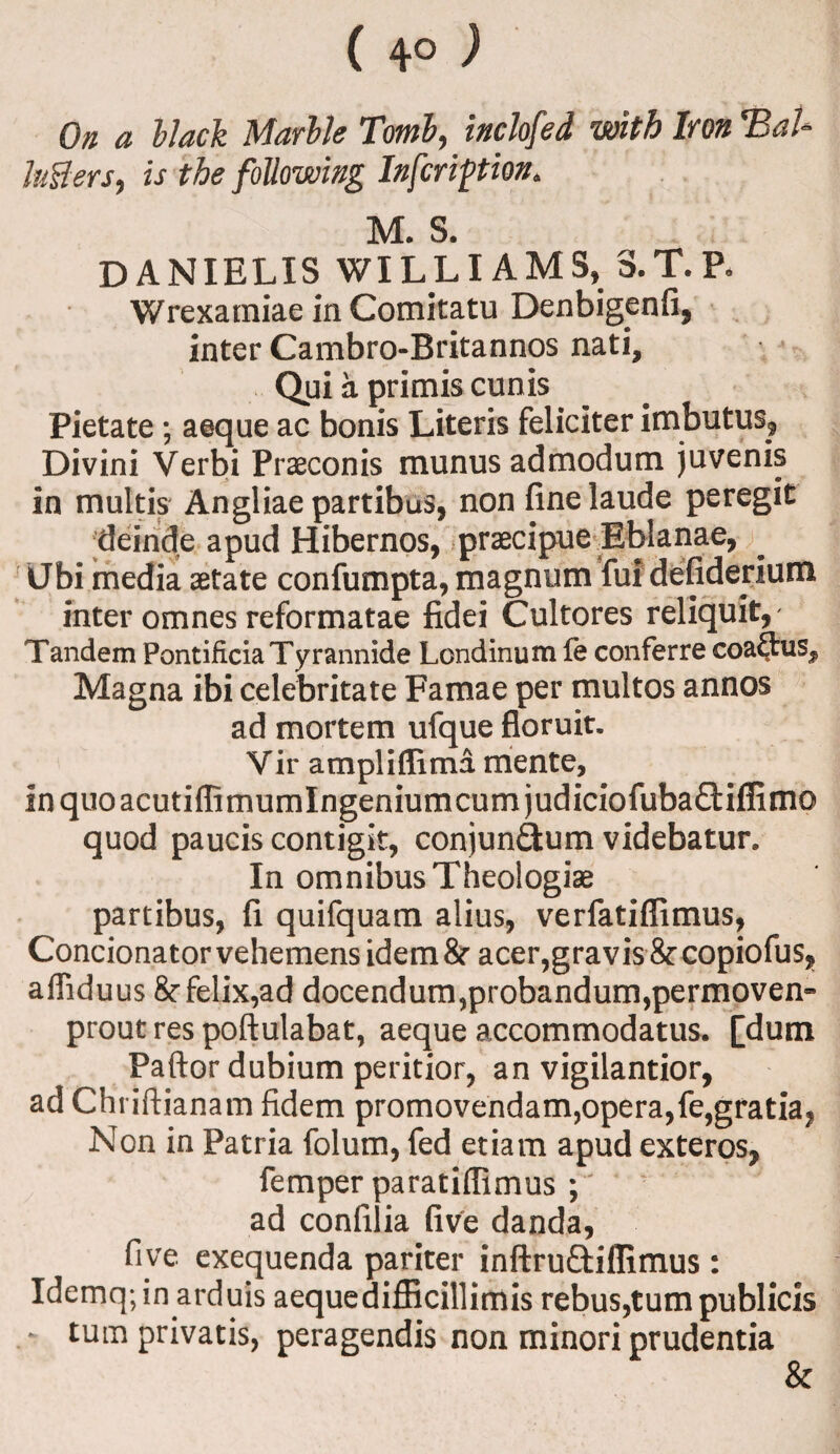 ( 4° ) On a blad Marble Tomb, inclofed with Iron T3aU lutfers, is the following In friction* M. S. DANIELXS WILLIAMS, S.T.P, Wrexamiae in Comitatu Denbigenfi, inter Cambro-Britannos nati, Qui a primis cunis Pietate; aeque ac bonis Literis feliciter imbutus, Divini Verbi Praeconis munus admodum juvenis in multis Angliae partibus, non finelaude peregit ;deinde apud Hibernos, praecipue Eblanae, Ubi.media aetate confumpta, magnum fuidefiderium inter omnes reformatae fidei Cultores reliquit, Tandem PontificiaTyrannide Londinum fe conferre coaftus^ Magna ibi celebritate Famae per multos annos ad mortem ufque floruit. Vir ampliflima mente, inquoacutiffimumlngeniumcumjudiciofubadiflirno quod paucis contigit, conjun&um videbatur. In omnibus Theologiae partibus, (i quifquam alius, verfatiflimus, Concionator vehemens idem & acer,gravis &: copiofus, affiduus felix,ad docendum,probandum,permoven» proutrespoftulabat, aeque accommodatus. [dum Paftor dubium peritior, an vigilantior, ad Chriftianam fidem promovendam,opera,fe,gratia? Non in Patria folum, fed etiam apud exteros, femper paratiffimus * ■’ ad confilia five danda, five exequenda pariter inftrudiflimus: Idemq;in arduis aeque difflcillimis rebus,turn publicis * turn privatis, peragendis non minori prudentia &