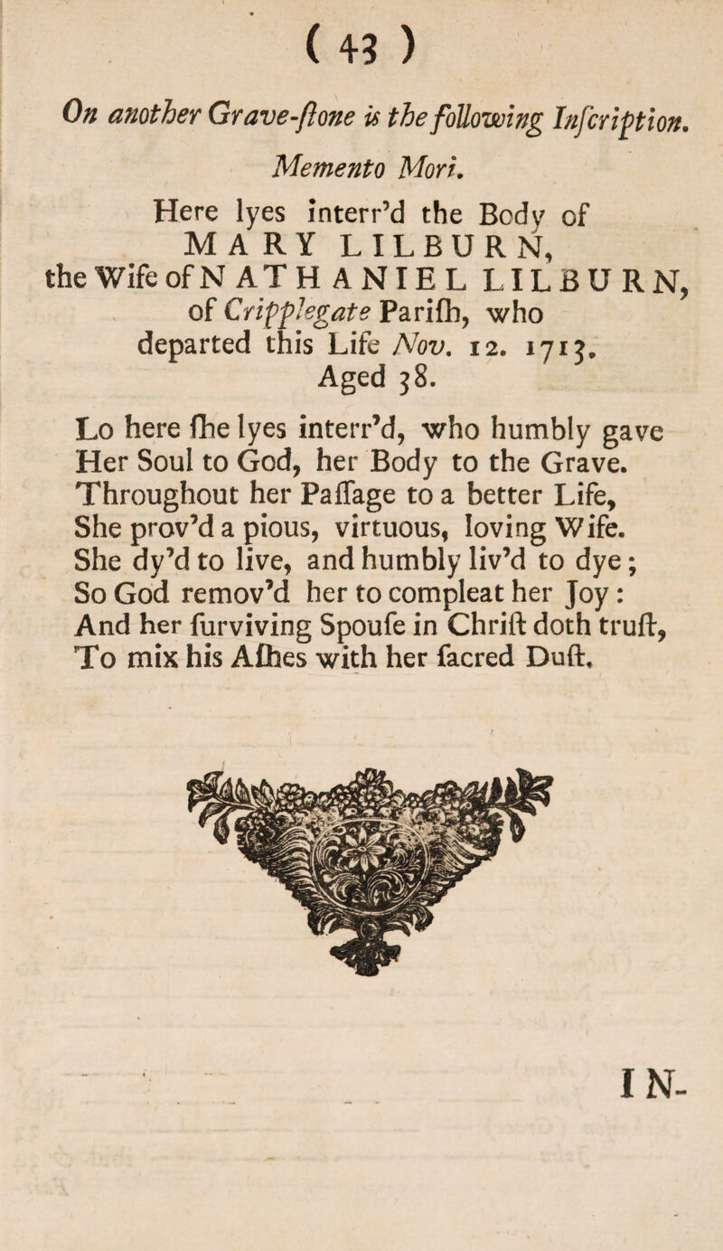 On another Grave-flone is the following Infcription. Memento Mori. Here lyes interr’d the Body of MARY LILBURN, the Wife ofN ATH ANIEL LILBURN, of Cripple gate Parifb, who departed this Life Nov. 12. 1715. Aged 38. Lo here fhe lyes interr’d, who humbly gave Her Soul to God, her Body to the Grave. Throughout her PafTage to a better Life, She prov’d a pious, virtuous, loving Wife. She dy’d to live, and humbly liv’d to dye; So God remov’d her to compleat her Joy: And her furviving Spoufe in Chrift doth truft, To mix his Afhes with her facred Duft. IN-