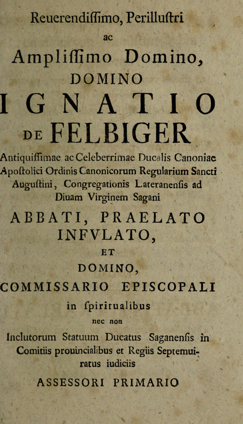 Reuerendiffimo, Perilluftri ' / ac Ampliflimo Domino, DOMINO I G N A T I O mFELBIGER Antiquiffimae ac Celeberrimae Ducalis Canoniac Apoftolici Ordinis Canonicorum Regularium Sancti Auguftini, Congregationis Lateranenfis ad Diuam Virginem Sagani ABBATI, PRAELATO INFVLATO, ET DOMINO, COMMISSARIO EPISCOPALI in fpiritualibus nec non Inclutorum Statuum Ducatus Saganenfis in Comitiis prouincialibus et Regiis Septemui- ratus iudiciis 1 ASSESSORI PRIMARIO