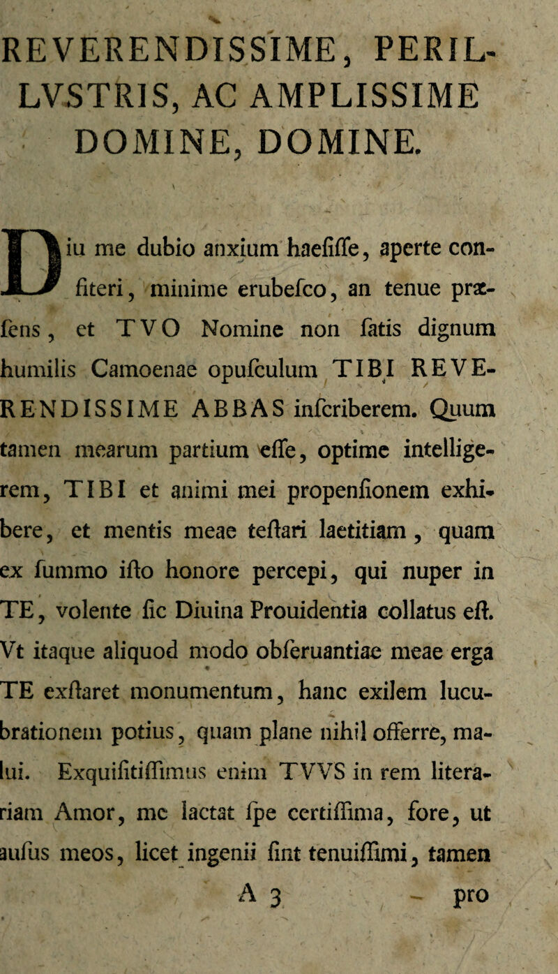 REVERENDISSIME, PERIL- LVSTRIS, AC AMPLISSIME DOMINE, DOMINE. Diu me dubio anxium haefiffe, aperte con¬ fiteri, minime erubefco, an tenue prae- fens , et TVO Nomine non fatis dignum humilis Camoenae opufculum TIBI REVE¬ RENDISSIME ABBAS infcriberem. Quum tamen mearum partium effe, optime intellige- rem, TIBI et animi mei propenfionein exhi¬ bere , et mentis meae teftari laetitiam , quam ex fummo ifto honore percepi, qui nuper in i TE, volente fic Diuina Prouidentia collatus eft. Vt itaque aliquod modo obferuantiae meae erga - m ~ TE cxflaret monumentum, hanc exilem lucu¬ brationem potius, quam plane nihil offerre, ma¬ lui. Exquifiti(fimus enim TVVS in rem litera- riam Amor, mc lactat Ipe certiffima, fore, ut aufus meos, licet ingenii fint tenuiffimi, tamen