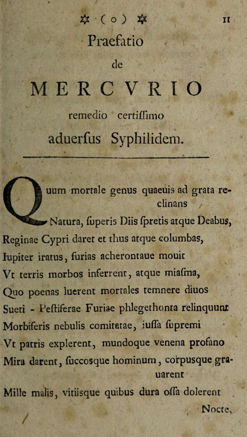 ' Praefatio - f de M E R C V R I O remedio certiffimo aduerfus Syphilidem. m \ uum mortale genus quaeuis ad grata re- ^ Jr clinans / Natura, fijperis Diis fpretis atque Deabus, Reginae Cypri daret et thus atque columbas, lupiter iratus, furias acherontaue mouit Vt terris morbos inferrent, atque miafma, Quo poenas luerent mortales temnere diuos Sueti - Peftiferae Furiae phlegethonta relinquunjt * '.f** Jf* * • * ^ i • ' ‘'J rhr •; . A-' . v •/ ,. • v Morbiferis nebulis comitatae, iuffa fupremi Vt patris explerent, mundoque venena profano Mira darent, fuccosque hominum, corpusque gra- uarent Mille malis, vitiisque quibus dura offa dolerent Nocte,