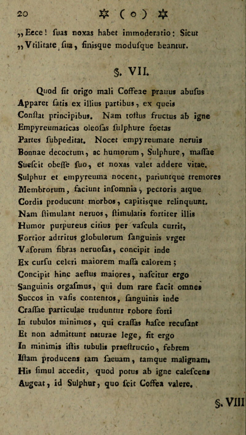 „Eece! fuas noxas habet immoderatio: Sicut ,,Vtilitate. fwa, finisque modufque beantur. §. VII. Quod fit origo mali Coffeae prauus abufus Apparet fatis ex illius partibus, ex queis Confiat principibus. Nam tofius fructus ab igne Empyreumaticas oleofas fulphure foetas Partes fubpeditat. Nocet empyreumate neruis Bonnae decoctum, ac humorum, Sulphure, maftae Suefcit obefie fuo, et noxas valet addere vitae. Sulphur et empyreuma nocent, pariuntque tremores Membrorum, faciunt infomnia, pectoris atque Cordis producunt morbos, capitisque relinquunt. Nam ftimulant neruos, fiimulatis fortiter illis Humor purpureus citius per vafcula currit. Fortior ad tritus globulorum fanguinis vrget Vaforum fibras neruofas, concipit inde Ex curfu celeri maiorem mafta calorem; Concipit hinc aeftus maiores, nafcitur ergo Sanguinis orgafmus, qui dum rare facit omne* Succos in vafis contentos, fanguinis inde Crafiae particulae truduntur robore forti In tubulos minimos, qui craflas hafce recufant Et non admittunt naturae lege, fit ergo In minimis iftis tubulis praefiructio, febrem Iftam producens tam faeuam, tam que malignam* His fimul accedit, quod potus ab igne calefcen* Augeat, id Sulphur, quo Icit Coffiea valere, §. VIII