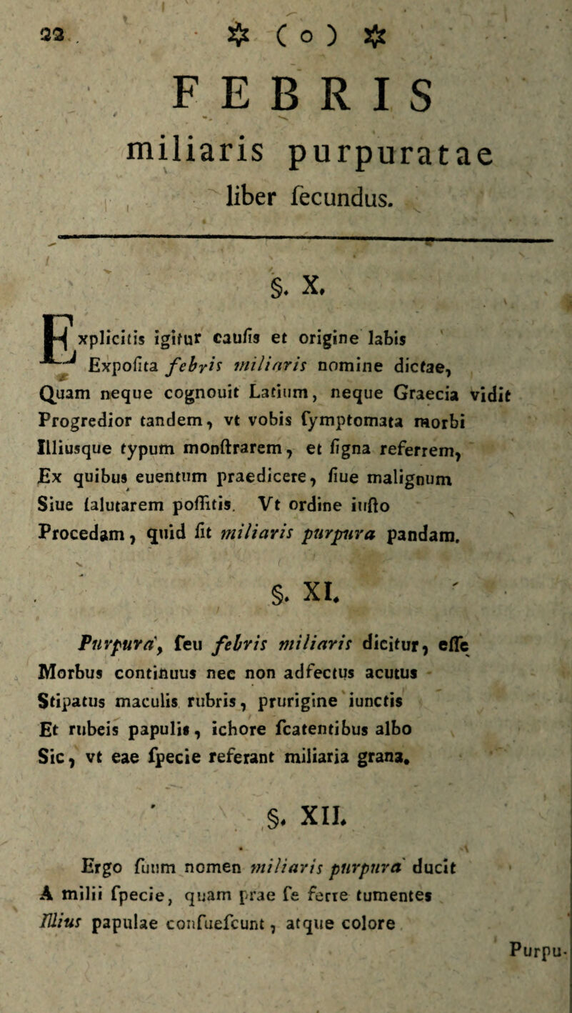 FEBRIS miliaris purpuratae liber fecundus. §. X. 1*^ xplicitis igitur cau/13 et origine labis Expolita febris miliaris nomine dictae, Quam neque cognouit Latium, neque Graecia vidit Progredior tandem, vt vobis fymptomata morbi ILliusque typum monftrarem, et figna referrem, Ex quibus euentum praedicere, liue malignum Siue (alutarem polTitis. Vt ordine iufto Procedam, quid fit miliaris purpura pandam. V §. XI. i ■. Purpura\ feu febris miliaris dicitur, effe Morbus continuus nec non adfectus acutus Stipatus maculis rubris, prurigine iunctis Et rubeis papulis, ichore fcatentibus albo Sic, vt eae fpecie referant miliaria gran3. ,§. XII. Ergo futim nomen miliaris purpura ducit A milii fpecie, quam prae fe ferre tumentes TUius papulae confuefcunt, atque colore Purpu