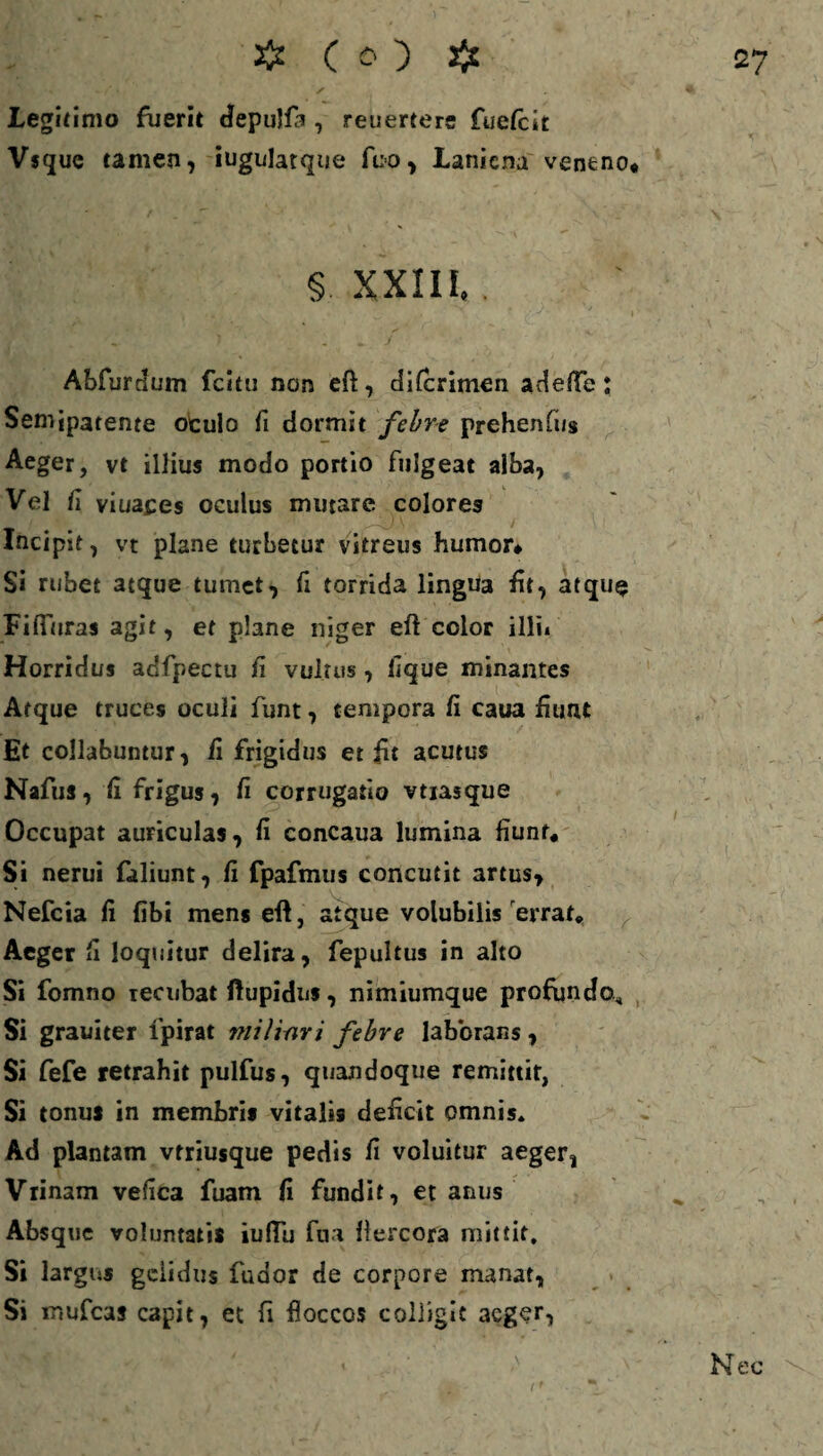 4' ' / Legitimo fuerit depulfa , reuertere fuefcit Vsque tamen, iugulatque ftio, Laniena veneno* § XXIII,. Abfurdum fcitu non eft, difcrimen adefle: Semjpatente oculo fi dormit febre prehenfi/s Aeger, vt illius modo portio fulgeat alba, Vel fi viuaces oculus mutare colores Incipit, vt plane turbetur vitreus humor* Si rubet atque tumet, fi torrida lingua fit, atque Fifiuras agit, et plane niger eft color illi* Horridus adfpectu fi vultus, lique minantes Atque truces oculi funt, tempora fi caua fiunt Et collabuntur, fi frigidus et fit acutus Nafus, fi frigus, fi corrogatio vtiasque Occupat auriculas, fi concaua lumina fiunt* Si nerui faliunt, fi fpafmus concutit artus, Nefcia fi fibi mens eft, atque volubilis errat* Aeger fi loquitur delira, fepultus in alto Si fomno ierubat ftupidns, nimiumque profundo* Si grauiter lpirat jfiilinri febre laborans, Si fefe retrahit pulfus, quandoque remittit, Si tonus in membris vitalis deficit omnis» Ad plantam vtriusque pedis fi voluitur aeger, Viinam vefica fuam fi fundit, et anus Absque voluntatis iufiu fua fiercora mittit. Si largus gelidus fudor de corpore manat, Si mufeas capit, et fi floccos colligit aeger, Nec