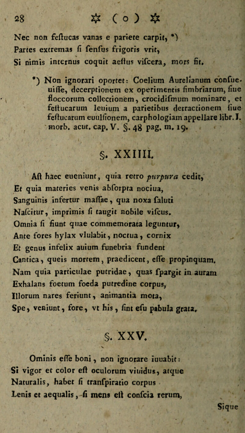 i * , . 28 # ( o ) # Nec non feftucas vanas e pariete carpit, Partes extremas fi fenfus frigoris vrit, Si nimis internus coquit aelius vifcera, mors fit. • * • ' »• ■ .* s ’ *) Non ignorari oportet: Coelium Aurelianum confue* uiflfe, Hecerptionem ex operimentis fimbriarum, fiue floccorum collectionem, crocidifmum nominare, et feltucarum leuium a parietibus detractionem fiue feftucarum euulfionem, carphologiam appellare libr.I. morb, acut. cap, V. §♦ 48 pag. m. 19. i y ' . V > j ■ ■ j * ‘ VJT §. XXIIII. Aft haec eueniunt, quia retro purpura cedit, Et quia materies venis abforpta nociua, Sanguinis infertur maflae, qua noxa faluti Nafcitur, imprimis fi taugit nobile vifcus. Omnia fi fiunt quae commemorata leguntur, Ante fores hylax vlulabit, noctua, cornix Et genus infelix auium funebria fundent Cantica, queis mortem, praedicent, efie propinquam. Nam quia particulae putridae, quas fpargit in auram Exhalans foetum foeda putredine corpus, Illorum nares feriunt, animantia mota, \ « Spe, veniunt, fore, vt his, fint efu pabula grata. §. XXV. * V Ominis efle boni, non ignorare iuuabit : Si vigor et color eff oculorum viuidus, atque Naturalis, habet fi tranfpiratio corpus Lenis et aequalis, fi mens eit confcia rerum, Sique