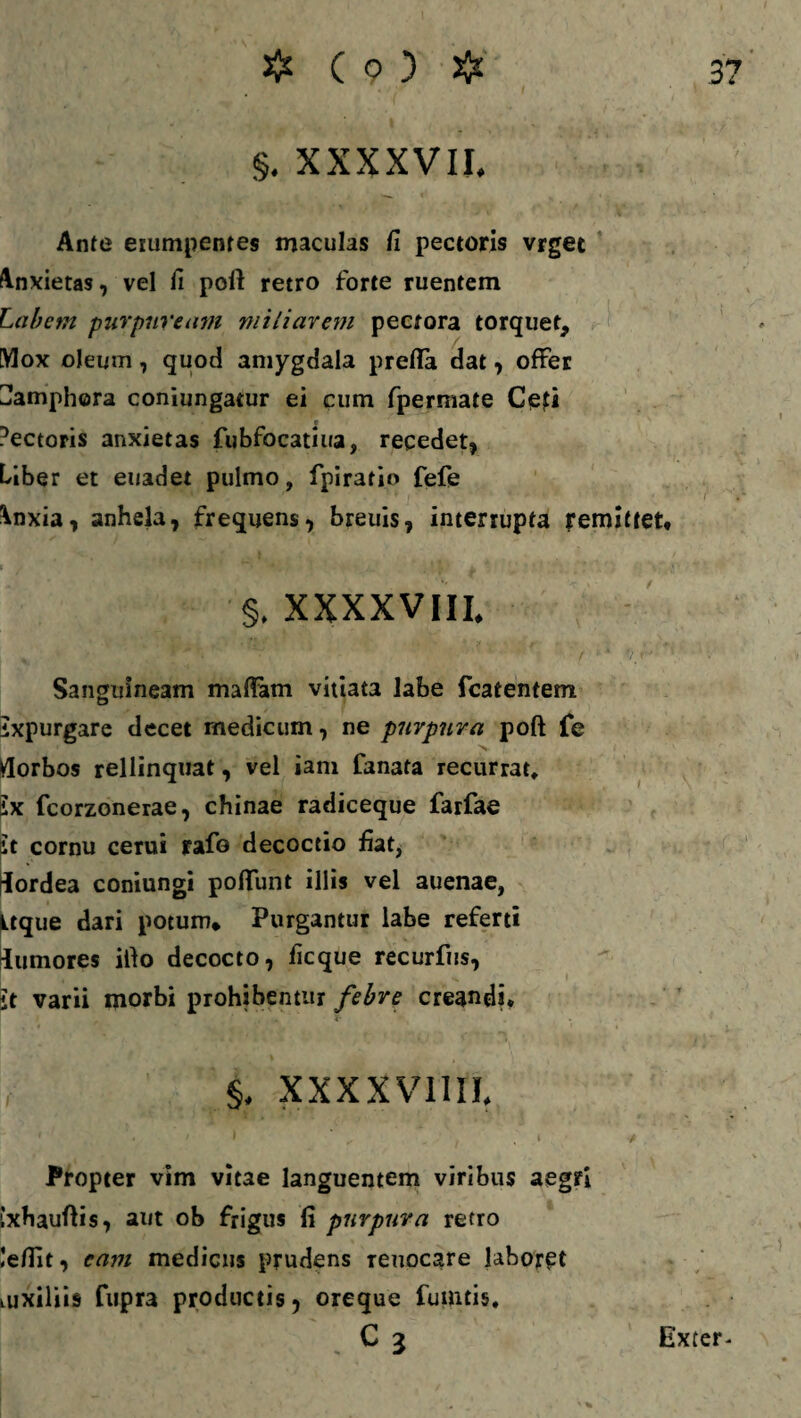 §. XXXXVII. Ante erumpentes maculas fi pectoris vrget Anxietas, vel fi poft retro forte ruentem Labem purpuream miliarem pectora torquet. Mox oleum, quoc! amygdala prefla dat, offer ^amphora coniungatur ei cum fpermate C<efi ■ Pectoris anxietas fubfocatiua, recedet, Liber et euadet pulmo, fpir3tio fefe Anxia, anhela, frequens, breuis, interrupta remittet, •§. XXXXVIIL » 1 ' ' ' ' f Sanguineam maflam vitiata labe fcatentem ixpurgare decet medicum, ne purpura poft fe Morbos rellinquat, vel iam fanata recurrat, ix fcorzonerae, chinae radiceque farfae it cornu cerui rafo decoctio fiat, dordea coniungi poflunt illis vel auenae, Ltque dari potum. Purgantur labe referti Rumores iflo decocto, ficque recurfus, it varii morbi prohibentur febre creandi, , §, xxxxvna 1 • • i . » Propter vim vitae languentem viribus aegri ixhauflis, aut ob frigus fi purpura retro leflit, eam medicus prudens reuocare laboret luxiliis fupra productis, oreque fuintis. ' . C3 Exter-