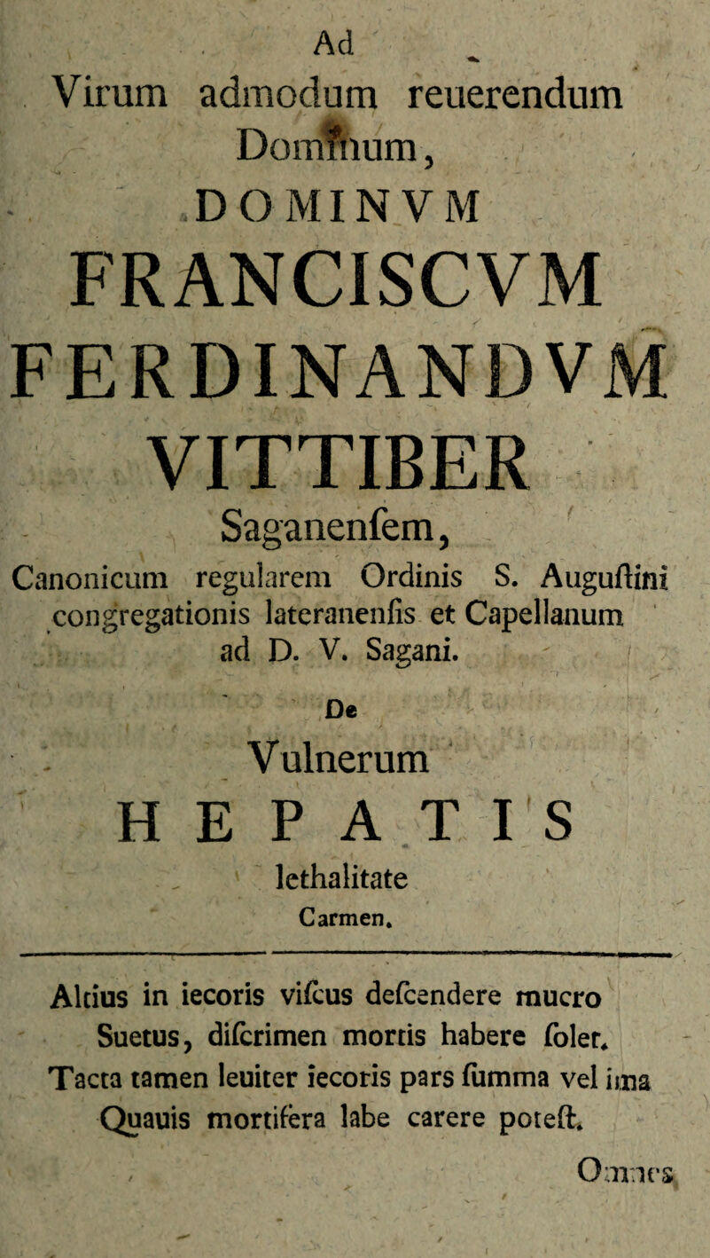 Virum admodum reuerendum Domfnum, DOMINVM FRANCISCVM FERDINANDVM VITTIBER Saganenfem, Canonicum regularem Ordinis S. Auguftini congregationis lateranenfis et Capellanum ad D. V. Sagani. De Vulnerum HEPATIS lethalitate Carmen. ni ' i i . i' i . , II —- ■ i ■ ■ * .mr « i . . i ■ jl ■ Altius in iecoris vifeus defcendere mucro Suetus, diferimen mortis habere folet. Tacta tamen leuiter iecoris pars fumma vel ima Quauis mortifera labe carere poteft. Omnes *•