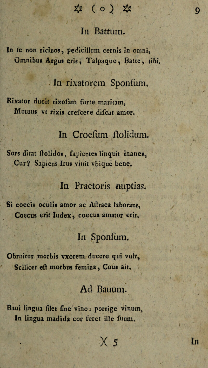 In Battum. In te non ricinos, pedicillum cernis in omni, Omnibus Argus eris, Talpaque, Batte, tibi, ' . 1 i . ' ( . In rixatorem Sponfum, , ' ' Rixator ducit rixofam forte maritam, Mutuus vt rixis crefcere difcat amor* In Croefum Bolidum. t .v Sors ditat flolidos, fapientes linquit inanes, Cur? Sapiens Irus viuit vbique bene. In Praetoris nuptias. Si coecls oculis amor ac Aftraea laborant, Coecus erit Iudex, coecus amator erit, , f * i v r ► t - H / i In Sponfum. * -• V V T ** ' v • • - Obruitur morbis vxorem ducere qui vult, Scilicet eft morbus femina, Cous ait. Ad Bauum. t • W - V ' . f , ' ’ t H ... ■ Baui lingua filet fine vino: porrige vinum, In lingua madida cor feret ille fuum.