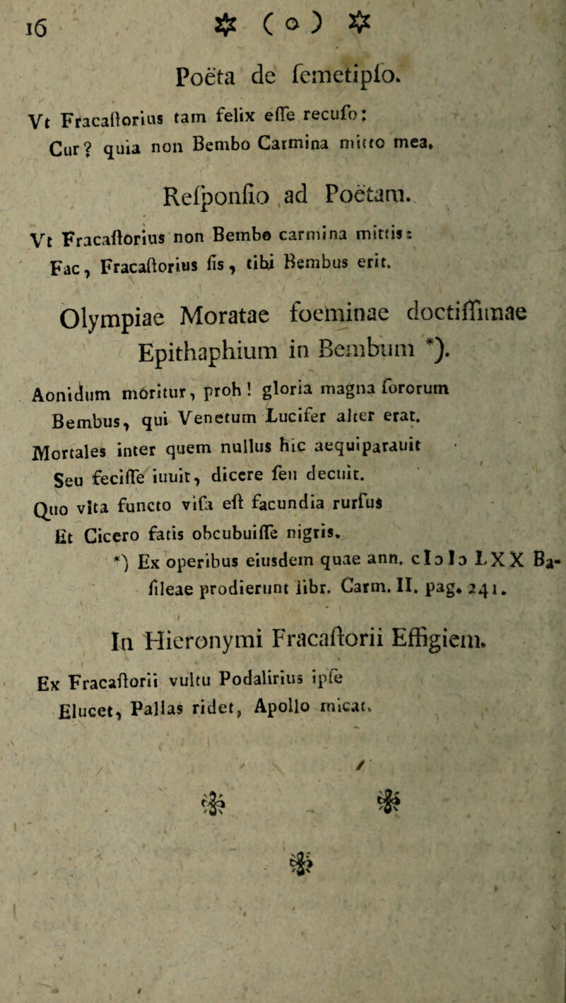 Poeta de femetiplo. Vt Fracaftonus tam felix efTe recufo. Cur? quia non Bembo Carmina mitto mea» Refponfio ad Poetam. Vt Fracaftorius non Bembe carmina mittis: Fac, Fracaftorius fis, cibi Bembus erit. Olympiae Moratae foeminae doctiffimae Epithaphium in Bembum *). Aonidum morilur, proh ' gloria magna fororum Bembus, qui Venetum Lucifer alter erat. Mortales inter quem nullus hic aequiparauit Seu feci fle iuuit, dicere feu decuit. Quo vita functo vifa eft facundia rurfus Et Cicero fatis obcubuifTe nigris. *) Ex operibus eiusdem quae ann. cIdIdLXX B fileae prodierunt libr. Carm. II. 241. 1 '[ ' / , \ In Hieronymi Fracaftorii Effigiem. V ' X f Ex Fracaftorii vultu Podalirius ipfe Elucet, Pallas ridet, Apollo micat.