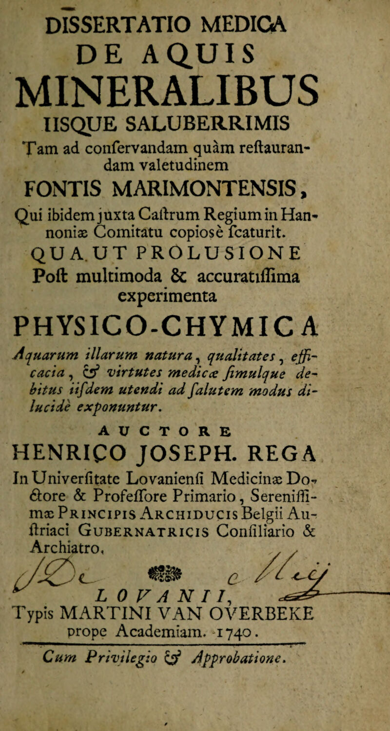 DISSERTATIO MEDICA DE AQUIS MINERALIBUS USQUE SALUBERRIMIS Tam ad coiifervandam quam reftauran- dam valetudinem FONTIS MARIMONTENSIS, Qui ibidem juxta Calirum Regium in Han- noniae Comitatu copiose fcaturit. QUA.UT PROLUSIONE Poft multimoda & accuratiflima experimenta PHYSICO-CHYMICA Aquarum illarum natura^ qualitates^ effi¬ cacia , ^ virtutes medicce Jimulque de¬ bitus iifdem utendi ad falutem modus di¬ lucide exponuntur. AUCTORE HENRICO JOSEPH. REGA InUniverfitate Lovanienfi Medicinae Do-» dlore & Profeflbre Primario, Serenifli- mx Principis Archiducis Belgii Au- ftriact Gubernatricis Confiliario & Archiatro, , ^ y C- C L OVANTI, Typis MARTINI VAN OVERBEKE prope Academiam. ^1740. ■ ■> II 1 Cum Privilegio ^ Approbatione.