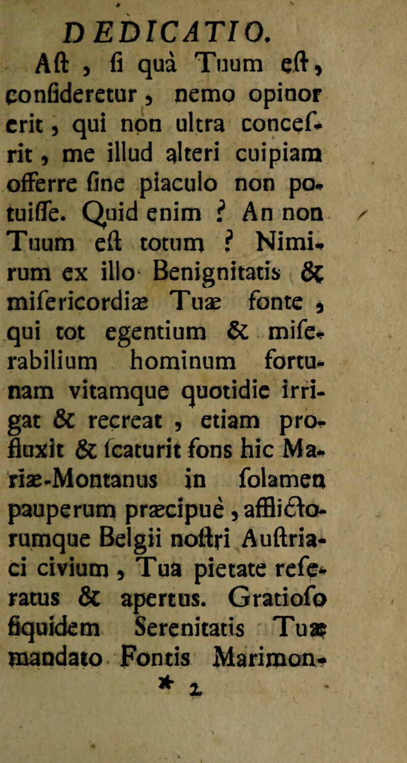 Aft ) fi qua Tuum eft, confideretur, nemo opinor erit j qui non ultra concef- rit y me illud alteri cuipiam offerre fine piaculo non po» tuiffe. Quid enim ? An non. ^ Tuum eft totum ? Nimi^ rum ex illo- Benignitatis 5^; mifericordi® Tuae fonte j qui tot egentium &. mife* rabilium hominum fortu¬ nam vitamque quotidie irri¬ gat & recreat , etiam pro- fiuxit Sc fcaturit fons hic Ma- riae-Montanus in folamen pauperum praecipue, affli6fo- rumque Belgii noBri AuBria- ci civium » Tua pietate rcfc- ratus & apertos. Gratiofo fiquidem Serenitatis Tua? mandato Fontis Marimon-