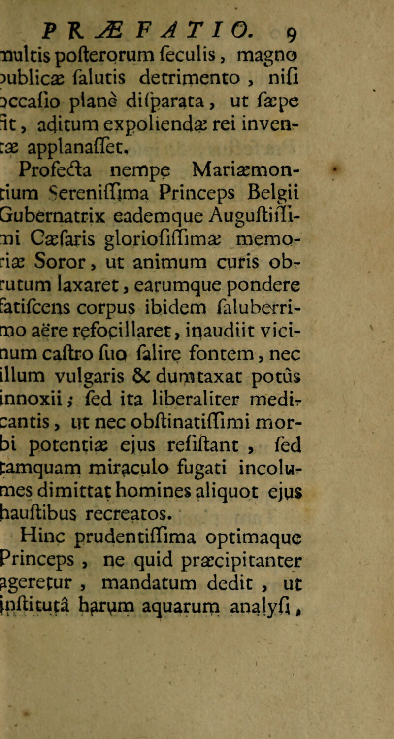 nuitis pofterorum feculis, magno 3ublic^ falutis detrimento , nifi ijccafio plane difparata, ut facpe it, aditum expolienda rei inven- IX applanaflet, Profefta nempe Marisemon- cium SerenifTima Princeps Belgii Gubernatrix eademque AuguftiiTi- ni Csefaris gloriofilTima^ memo:- :\x Soror, ut animum curis obr rutum laxaret, earumque pondere Fatifcens corpus ibidem faluberri- mo aere r^focillaret, inaudiit vici¬ num caftro fuo falire fontem, nec illum vulgaris & dumtaxat potus innoxii; fed ita liberaliter medir cantis, ut nec obftinatiffimi mor¬ bi potentiae ejus refillant , fed tamquam miraculo fugati incolu^ mes dimittat homines aliquot ejus hauflibus recreatos. ‘ Hinc prudentiffima optimaque Princeps , ne quid praecipitanter ageretur , mandatum dedit , ut jnftituta h^rum aquarum analyfi,