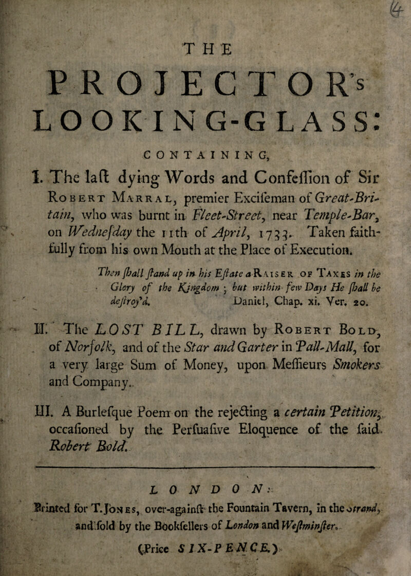 P ROIECTO Rs looking-glass: CONTAINING, 1. The lad dying- Words and Confeflion of Sir Robert Marral, premier Excifeman of Great-Bri- tain, who was burnt in Fleet-Street, near Temple-Bar, on JVednefday the n th of April, 1733. Taken faith¬ fully from his own Mouth at the Place of Execution. Then {ball ft and up in bis Efiate a Rais ek of Taxes in the Glery of the Kjngdom ; but within few Days He fbali be defray'd. Danitl, Chap. xi. Ver. 20. II! The TOST BILL, drawn by Robert Bolo, . of Norfolk, and of the Star and Garter in Tall-Mall, for a very large Sum of Money, upon Meffieurs Smokers and Company.. HI. A Burlefque Poem on the rejecting a certain Tetition, occafioned by the. Perfualive Eloquence of the faid. Robert Bold.. L 0 N D O N: Srinted for T.Johes, over-againft* the Fountain Tavern, in the otrand, and.fold by the Bookfellers of London and Wefminfer, (Trice S 1X-PENCE.)