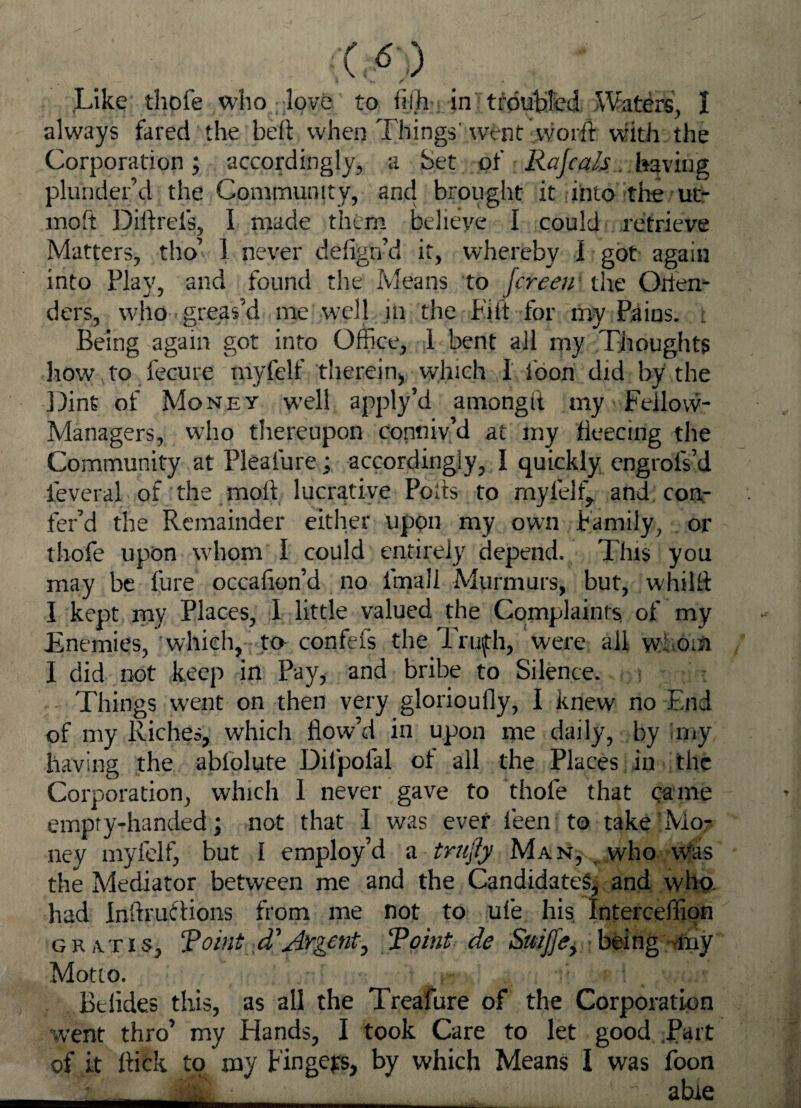 Like thol'e who love to fijh in troubled Waters, I always fared the belt when Things' went worft with the Corporation; accordingly, a Set of Rajcals having plunder’d the Community, and brought it into the ut- moft Diftrels, I made them believe I could retrieve Matters, tho’ 1 never deflgn’d it, whereby I got again into Flay, and found the Means to fcreeir the Orien- ders, who greas’d me well in the Lilt for my Pains, t Being again got into Office, 1 bent all my Thoughts how to fecure myfelf therein,, which I loon did by the Dint of Money w’ell apply’d amongft my Fellow- Managers, who thereupon conniv’d at my fleecing the Community at Plealure; accordingly, I quickly engrolVd feveral of the molt lucrative Poits to myfelf, ahd.co.or fer’d the Remainder either upon my own Family, . or thofe upon whom I could entirely depend. This you may be fure occafion’d no final! Murmurs, but, whilh I kept my Places, I little valued the Complaints of my Enemies, which, to confefs the Tru\th, were all whom I did not keep in Pay, and bribe to Silence. Things went on then very glorioufly, I knew no End of my Riches, which flow’d in upon me daily, by my having the ablolute Difpofal of all the Places in the Corporation, which 1 never gave to thofe that came empty-handed; not that I was ever feen to take Mo¬ ney myfelf, but I employ’d a trufly Man, who Was the Mediator between me and the Candidates^ and who. had InftruStions from me not to ufe his Interceflion gratis, ‘Pohit d'Argent, Point de Suijje, being -my Motto. Btlides this, as all the Treafure of the Corporation went thro’ my Hands, I took Care to let good Part of it flick to my Fingers, by which Means I was foon