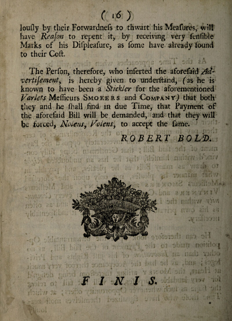 I mm loufly by their Forwardnefs to thwart his Meafures, wilt have Reajon to repent it, by receiving very fenfible Marks of his Difpiealure, as fome have already found to their Coft. . * * - ’’ „ V ' C * * * \ I J M • ,t -f f r • •  » ; • • P f. .4- ..* » -• *. The Perfon, therefore, who inferted the aforefaid Ad~ vertijement, is hereby given to underhand, ('as he is known to have been a Stickler for the aforementioned Varlets Meflieurs Smokers and Compant) that both they and lie (hall find in due Time, that Payment of the aforefaid Bill will be demanded, and that they will be forced, Nolens, Rolens, to accept the fame. ROBERT BOLD. F I N I S. *