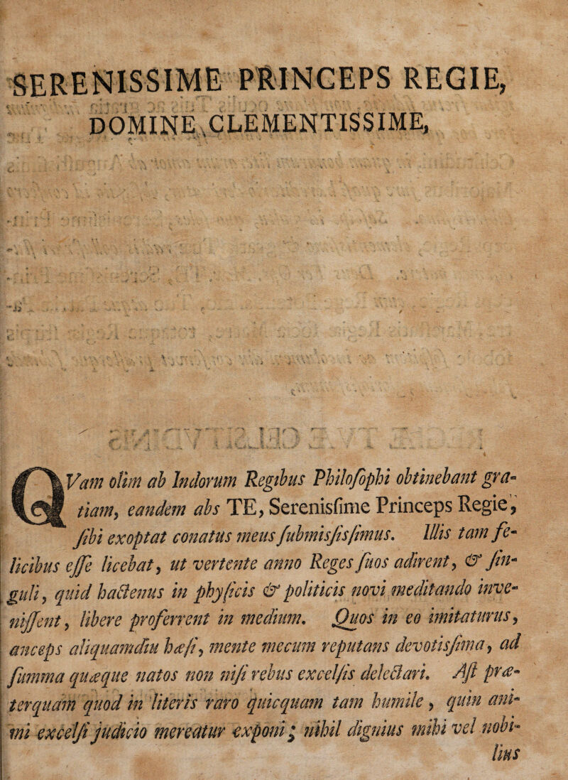 QVam ofim ab Indorum Regibus Philofopli obtinebant gva- tiam} eandem abs TE, Serenisfime Princeps Regie, Jibi ex op tat conatus meus fubmisjisfmus. Mis tamfe- licibus ejfe licebat, ut vertente anno Reges fuos adirent, & Jin- gull, quid hattenus in phy(kis & politick novi meditando inve- nijjent, libere proferrent in medium. Quos in eo imitatunis, i anceps aliquamdm heeji, mente me cum reput ans devotisjima> ad fumma quaque natos non niji rebus excel/is deledari. Aft pr v «, • terquam quod in Uteris raro quicquam tarn humile, qum am- exponi 2 nihil dignius miU vel nobi- lius