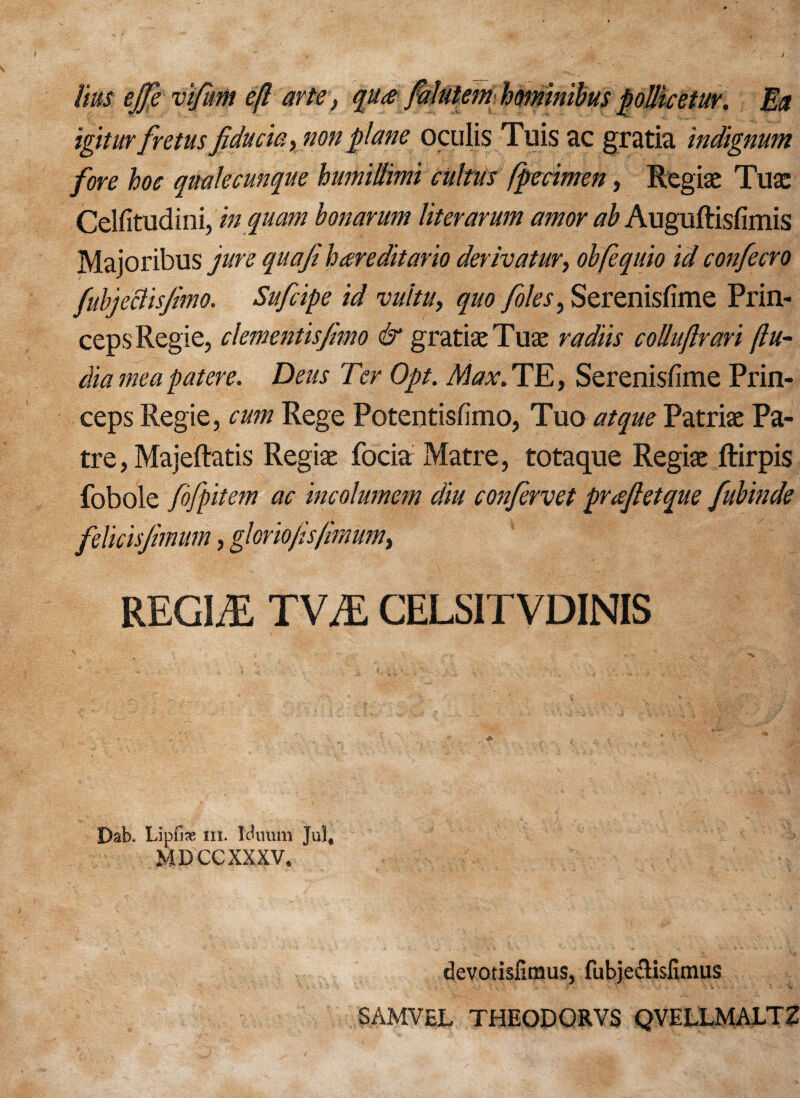 igitur fretus fiducia, non plane oculis Tuis ac gratia indignum fore hoe qualecunque humillimi cultus fpecimen, Regiae Tuae Celfitudini, in quam bonarum liter arum amor ab Auguftisfimis Majoribus jure quafe hareditario derivator, obfequio id confecro fubjeclisfmo. Sufcipe id vultu, quo foies, Serenisfime Prin- ceps Regie, dementisfimo & gratiae Tuae radiis colluftrari (In¬ dia me a pat ere. Deus Ter Opt. Max. TE, Serenisfime Prin- ceps Regie, cum Rege Potentisfimo, Tuo atque Patriae Pa- tre, Majeftatis Regiae focia Matre, totaque Regiae ftirpis fob ole fbfpitem ac incolumem diu co?ifervet praftetque fubinde felicisjhnum, gkrio/is/mum, REGIME TVM CELSITVDINIS Dab. Lipfix m. Muum Jul, MDCCXXXV. devotisfimus, fubjeclisfitnus SAMVEL THEODORVS QVELLMALTZ