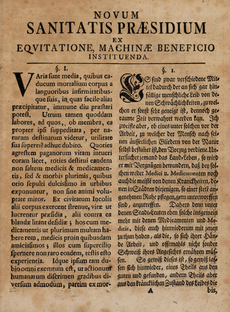 NOVUM SANITATIS PRESIDIUM E X EQVITATIONE, MACHINE BENEFICIO INSTITUENDA. §. I. Aria funt media, quibus ca- ducum mortalium corpus a languoribus infirmitadbus- quefuis, in.quas facilealias praecipitatur, immune diu praeftari poteft. Utrum tamen quoddam labores, ad quos,( ob menabra, ea propter ipfi fuppeditata, per na- turam deftinatum videtur, utilitate fua fuperet? adhuc dubito. Quoties agreftem paganorum vitam intueri coram licet, to'ties deftitui eandem non faltem medicis & medicamen- tis, fed & morbis plurimis, quibus otio fepulti dulcisfimo in urbibus exponuntur, non line animi volu- ptate miror. Ex civitatum Incolis alii corpus exercent ftrenue, vitae ut lucrentur praelidia , alii contra ea blandae litant deiidiae j hos cum me- dicamentisut plurimummultam ha¬ bere rem, medicis proin quibusdam amicislimos } illos cum fupercilio fpernere non raro eosdem, teftisefto experientia. Idque ipfum tarn du- bioomniexemtum eft, utadionutrf humanatum dilcrimen gradibus di- verfum admodum, partim exmor- §. i. 0 ftnb par vetfcbiebene 9)lft* telbaburcbbetanfteb flat bin* fdUtge menfd)ftcbe£etb von be« nen 0dpdcblicbfetten, ju reel* d)cn cr fon|f febr geneigt jfi, benneeb ge* raume gett verroabtet veerben fqn. 3d) peijTeabet, cb etnegunterfoldjen vor bet Sltbett, ju welder ber SJlcnfd) nacb fe(* nen dufferlicben ©liebcrn von ber ^ftatur felbft beflimet ifl,ben ‘jBotjug vetbiene.Un* terfud&et jemanb bag £anb*£eben, fo tvirb er mif QJergnugen betvunbern, bag bet; fof. d;en tvebet Medici u. Medicamentrn nod) auebbte meifle von benen ^rahefbeftem be# nen in0f abten biejenigen, fo elner get? an* geneljtnen SRuhc pflegemgern untermor ffen ftnb / anjutreffen. S)qbe.ro benn miter benen 0tabt4!euten eben foldbe tnggemein mebr mtt benen ^ebicamenten tmb Me- dicis, biefe aucb btmvteberum mtt jenen $utbun baben, algbte, fo fief) il)rer «£>dn* be Sltbett, unb ojftmabfg niebt fonbec ©cbtvetf; ibteg Slngeftcbfg erndbren muf* fen. @0 gewt § btefeg tfr / fo geroijj faf* fen geb bimviebet, eineg §bedg aug ben guten unb gefunben, anbern ^beilg aber aug brn fedndfttcben gujlanb beg Seibeg bie A bis.