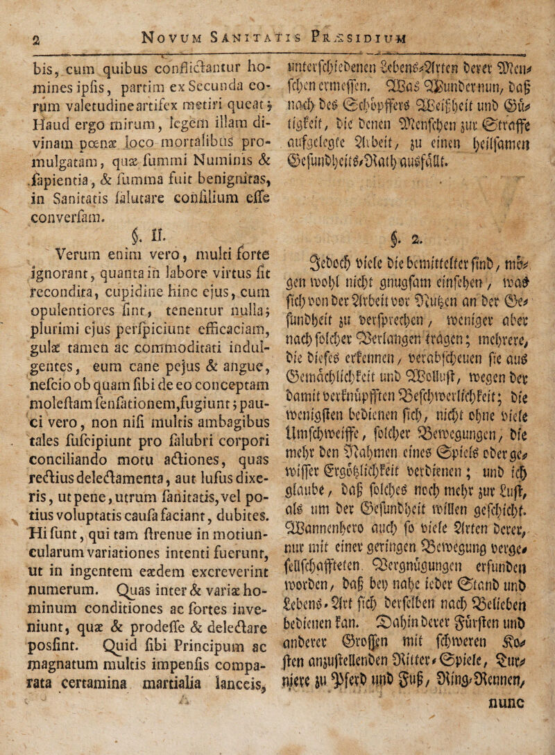 a bis, cum quibus conflidaintur ho¬ mines ipfis, partim ex Secunda eo- rum valetudineartifex raetiri qucat §, Maud ergo rairum, legem illam di- vinain pcenat loco mortalibus pro- mulgatam, quae fummi Numims & fapientia, & fumma fuit benigniras, in Sanitatis lalutare couulium effe converfam. $. II. Verum enim vero, multi forte ignorant, quanta in labor? virtus fit fecondita, cupiditte hinc ejus, cum opulentiores lint, tenentur nulla; pluritni ejus perfpiciunt efficaciam, guk tamen ac commoditati indul- gentes, eum cane pejus & angue, nefcio ob quam fibi de eo conceptam moleftamfenlationem,fugiunt;pau- ci vero, non nifi multis ambagibus tales fufcipiunt pro falubri corpori conciliando motu adiones, quas redius deledamenta, aut lufusdixe- ris, utpene,utrum fanitatis,vel po- tius voluptatis caufa faciant, dubites. Hifunt, qui tarn ftrenue inmotiun- cularum variationes intenti fuerunr, ut in ingentem eacdern excreverint numerum. Quas inter & variae ho- niinum conditiones ac fortes inve- niunt, quae & prodeffe & deledare posfint. Quid libi Principum ac ijiagnatum multis impenfis compa- rata certamina martialia lanccis, tmtevfcbiebencn MenfoSirten kra Wlm* fcl;en emiejfen. UBas punter rum, bajj no# kg ©cb&pfferg iJBeilbett unb ©li# tigfeit, tie bcnen DJicnfc^en jut ©traffe fitifeclegfe SSibeit, ju einen jjeilfatwn ©cfunbl)ci(g/91ad) aubfallt. 2. Sebcdj tu'cie btebemittelterfmb, nnv gen too!) I nicljt gnugfam einfeljar, m$ fic!)V'onber2itt’eiti'0t Dlu|en an. bet ©e* funbfjeit ju beifpredrcn, to (huger a bee nacf) foidjet £8«{attgen ttaacn; mefrete, bic tie fee etfennen, eerabfiieuen fie au$ ©esndcl)lid}feit unb <2Bo!!uff, wegen bee bamitbetfnupften 33efd)ree r lid) fett; bie TOenigjien bebtenen fief), nidjt oljne biek Unifd)»eiffe, fo(c!)et Q3cTOegungen, bie met)! ben a!)men cities @pie(s oberge# TOijfer €rg6|(sd)feit petbrenen; unb i|j glaube, bajj folcbcs nod) mel)t juv fujf, a(g um bet ©efunbbeit TOtllen gefcl)td)t. 'SBannenbeto mid) fo fcieie Slrtcn berer,- nur rnif einev geringen ISemegung uevge* feQfdjaffteten. IBergnrigungcn erfunbeti luorben, bajj bet) nabc feber @tanb unb £ebenS»2ltf fid) betfelben nadj QMieben bebtenen fan. £)aljin bever gutfien unb anberet ©rojjen mit fdjTOeren (fen anju)fellenben Slitter <©piefe, $ur^ niepe ju ^fevb unb guj?, Sling? Slennen/ nunc