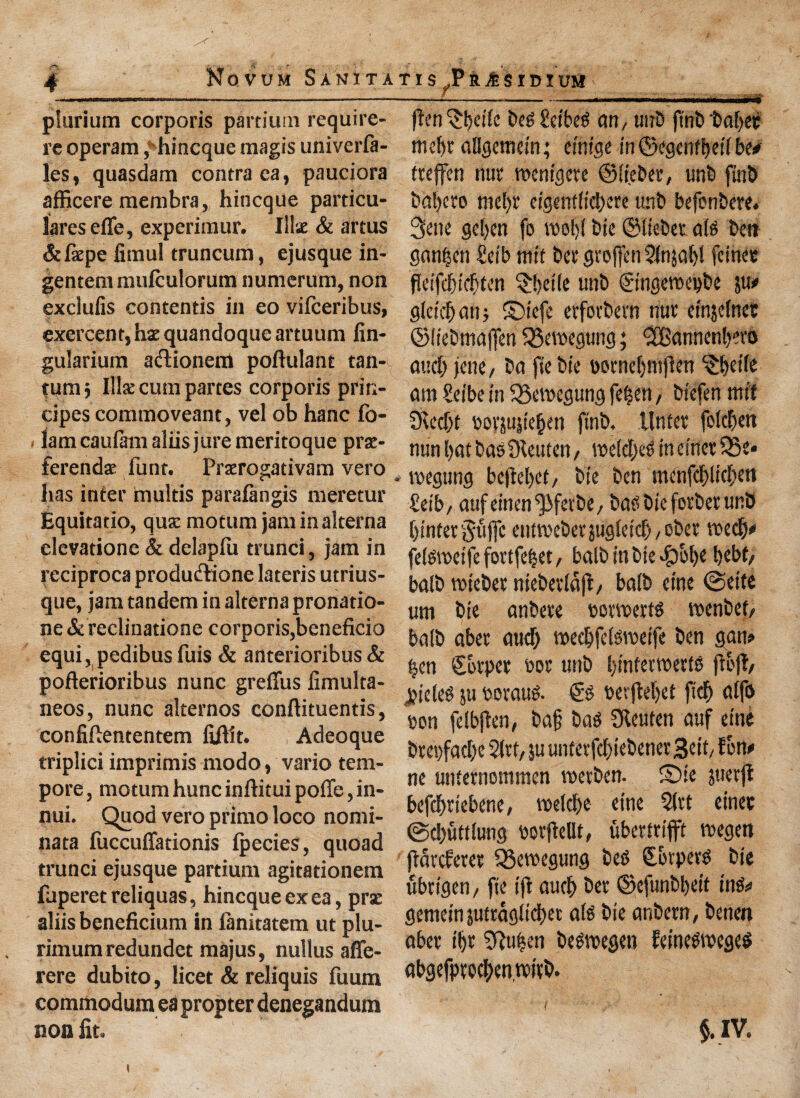 plurium corporis partium require- re operam, hincque magis univerfa- les, quasdam contra ea, pauciora afficere membra, hincque particu¬ lars effe, experimur. Iliac & arms &fepe fimul truncum, ejusque in- gentem mulculorum numerum, non exclufis contends in eo vifceribus, exercent, hae quandoque artuum fin- gularium aftionem poftulant tan- turcij Ilk cum partes corporis prin- cipes commoveant, vel ob hanc fo- lamcaufam aliis jure meritoque pra:- ferendac funt. Praerogativam vero has inter mulds paralangis meretur Equitatio, qux mocum jam in alterna clevatione & delapfu trunci, jam in reciproca productione lateris utrius- que, jam tandem in alterna pronado- ne & reclinatione corporis,beneficio equi, pedibus fuis & anterioribus & pofterioribus nunc grefius fimulta- neos, nunc alternos conftituentis, confiftententem fiftit. Adeoque triplici imprimis modo, vario tem¬ pore, motumhuncinftituipoffe,in- nui. Quod vero primo loco nomi- nata fuccuffationis Ipecies, quoad trunci ejusque partium agitadonem ffen ^kife beg Set beg an, unb ftnb take mek allgemein; einige in ©egcnfkd be# ttejfen nut wemgete ©li.eber, unb ftnb bal)cro mek ctgentticl>ere unb befonbere. 3ene geljen fo nook tic ©liebet a(g ben gankn Seib mit bee groffen ?fnsak fcinet fleifdjicken ^ktle unb ©ngeroepbe ju# gleicbanj ©tefe erfotbetn nur einjelnet ©liebmafien QSemegung; <2Bannenkro and; jene / ba ftebie t>ornef>mfJen c£kt(e am £eibe in Qkmcgung ft%m, btefen mil Sitcck bovjujiekn ftnb. llntet foIcT>ett nun l>at bag Oleuten, weldjeg in einet S5e* megung bejM)et, bte ben menfcblickn £etb, aufeinen^fetbe, bag biefotbet unb k'nterjujfc entmebetjugleidbobet roedb# fekvcetfefortfebet/ balb in bie #ok kbt/ balb rciebet niebetldft/ balb erne @eife um bie anbete oowerfg menbet, balb abet aud) medjfelgweife ben gan# |en Skpet t>ot unb k'nferwettg (loft/ jjieteg ju ueraug. €g t>erftel>et ftcfj alfo ton felbften, ba§ bag Sfteuten auf eine btes)facbe Sltt, ju unfetfd)iebenet3eit/ f on# ne unternommen metben. ©ie juetji befcbtlebene, voetd>e etne 21vt einet ©djuttlung botjMt, uberttifft megen flatcferet 55emegung beg Qtkpetg bie fibrigen, fie ift aucb bet ©cfunbktt ing# gemeinjuttaglicbet alg bie anbern, benen fuperetreliquas, hincque ex ea, prae aliis beneficium in finitatem ut plu- rimum redundet majus, nuilus affe- rere dubito, licet & reliquis fuum commodum ea propter denegandum non fit. abet ik 3?u|en begwegen Eeinegmegeg abgefptocl)enwitb. $.IV.