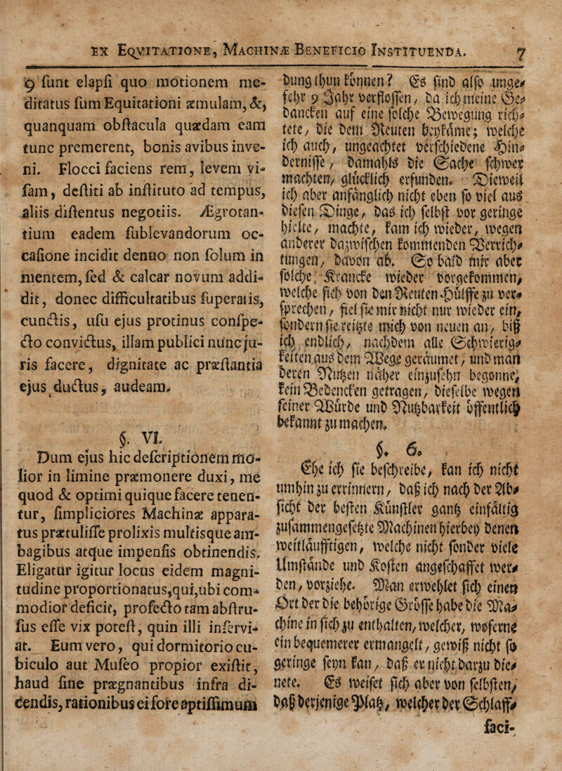 9 funt elapfi quo modonem me- ditatus fumEquitationi smulam,&, quanquam obftacula quaedam earn tunc premerent, bonis avibus inve- ci. Flocci faciens rem, ievem vi* fam, deftiti ab inflituto ad tempus, aliis diftentus negotiis. /Egrotan- tiuni eadem fublevandomm oc- cafione incidit denao non folum in mentem,fed & calcar novum addi- dit, donee difficultadbus fuperads, cun&is, ufu ejus prodnus confpe* «fbo convidus, illam publici nuneju- ris fa cere, drgnitate ac praeftanda ejusduftus, audeam, $. VI. Dum ejus hie deferiptionem mo- lior in limine praemonere duxi, me j quod & opdmiquiquefaceretenen- tur, fimpliciores Machine appara- ; tus prattulifie prolixis muldsqueam- bagibus atque impenfis obtinendis. Eligatur igitur locus eidem magni- tudine proportionatus,qui,ubi com* modior deficit, profedo tam abfiru* fus efie vix poteft, quin illi infervi* at. Eumvero, quidormitoriocu- biculo aut Muleo propior exiftk, haud fine pragnandbus infra di- cendis, raiionibus eiforeaptiffimum buns(bun Fonnen? & f(nt) atfo unge/ feljv 9 3al)t oetfiojjin, ba icf) metne ©e* banefen auf eine folclje Q3ewegung rid)* tete, Die belli SReuten ba)Fdme; roefcjje id) aud), ungeacbfet tteifebiebene Jpin* betniffe, bitmaljte bie ©adx fipee mwfyun-/ glucFlicS) erfunben. SMeweii id) abet anfangiid) niebt eben fo t>tef aus biefen SMnge, bao id) felbft t>or gettoge biette, niacfp, Fam id) wieber, mgett anberet bapifdben fowntenben Q3errid> rimgen, bpdit n6. (go baib mit abet foScbe; .trnnefe wieber wrgefomtnen/ weicbe fid? bon ben fRetiten -giulffe ju oet* fpteeben, ftei fie mit nief>t miv wieber tin, fonbern fiextifyu micb eon neuen an, big icl) enbifcl), natfbem alle ©cbwietig* Feifenmk bem ‘SBege getaumet, unb man beten tRn^en uaber efnjufel)!T begonne, Fein iBebcncfeii gefragen, biefeibe wegen feiner QiBurbe unb Sftubbatfeil effenUict beFannt ju maegen, §♦ 6* i €f)C id) fie befd)veibe, Fan id) nid)t wnbin ju eteinnern, bag id) na$ bet 51b* ftdjt bet bejlen .funftjee ganb einfaitig jufammengefebte SDlacbinen bietbeg benen weiiidujftigen, voeic^e nidjt fonbet dele limfldnbe unb ^ojlen angejebaffet wet* ben / oerjieije. tan etweljiet fid) einen £>tt bet bie bebotige ©toffe babe bie ?0?a* chine in fid) ju embalfen/Weidjer, wsfetng ein bequemeter etmanseft, gewig nid)t f» getinge fep Fan/ bag etnhftbatju bie* nefe. weifet ftel? abet bon felbjteny bag betjenrge 5Ma|7 welder bet @cbiaff* faci- j