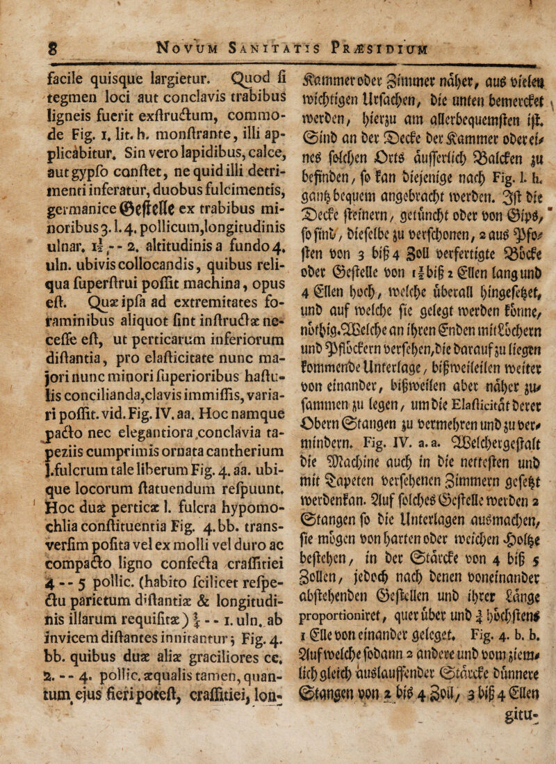 facile quisque largietur. Quod fi tegmen loci aut conclavis trabibus ligneis fuerit exftrudtum, commo¬ de Fig. i. lit. h. monftrante, illi ap- plscabitur. Sin vero lapidibus, calce, autgypfo canftet, ne quid illi detri- menti inferatur, duobus fulcimentis, germanice ©cfldlC ex trabibus mi- noribus 3.1.4. pollicum,longitudinis ulnar, il - - 2. altitudinis a fundo 4. uln. ubivis collocandis, quibus reli- qua fuperftrui poffit machina, opus eft. Qux ipla ad extremitates fo- raminibus aliquot fint inftrudlx ne- ceffe eft, ut perticarum inferiorum diftantia, pro elafticitate nunc ma- jori nunc minori fuperioribus haftu- iis concilianda,clavis immiffis, varia- ri poffit. vid. Fig. IV. aa. Hoc namque pa£k> nec elegantiora conclavia ta- peziis cumprimis ornata cantherium {.fulcrum tale liberum Fig. 4. aa. ubi- que locorum ftatuendum relpuunt. Hoc dux perticx 1. fulcra hypomo- chlia conftituentia Fig. 4.bb. trans- verfim pofita vel ex molli vel duro ac compadto ligno confcifta craffitiei 4 -- 5 pollic. (habito fcilicet relpe- 6tu parietum d'ftantiae & longitudi- nis illarum requifitx) | — 1. uln. ab invicem diftantes innirantur5 Fig. 4. bb. quibus dux alix graciliores ce. 2. - - 4. pollic. xqualistamen, quan¬ tum, ejus fieri poteft, craffitiei, Ion* ^ammerobet Simmer ndbet, au$ tn'efett ibiebtigen tlrfacben, Die unfen bemerefet metben, Ijierju am aHerbequem|ten iff. ©mb an bet ©eefe bet hammer oberei# nes foiefjen Otto duffer(id) Jgaicfen ju beftnben, fo fan biejenige nad) Fig-1- h< gan| bequem angebtaebt voerben. 3ft bit 3)ecfe jteinern, getunebt ober bon @ij$, foftnb/ btefelbe }u betfdjonen, 2au0 ^3fo# jten Den 3 bifi 4 3oU oerfertigte fSocfe ober ©effelle bon t|bi§ i ©len iangtmb 4 ©len bocb / meiebe ubetall bingefebef, unb auf roeicbe fie gelegt roerben fonne/ nofbtg.l2Beicbe an il)ten ®nben mitSocbern unb ^flocfern berfeben,bie baraufju iiegtn fommenbellntetiage/ bifroeiieilen wetter bon einanber, bijjweiien abet ndberju# fammen ju legen, umbie Elaftidtdf beret ©bern©tangen ju betmebren unb ju bet# minbern. Fig. IV. a. a. SBeidbetgefiaft bie Machine aucb in bie nettejfen unb mit §apeten betfebenen Simmern gefe^f tberbenfan. 51uf folcbeS ©cjfeUe tbetben 2 ©tangen fo bie Unfcrlagen aubmacben, fie mogen bon batten ober weicben #oi|e befleben, in bet ©tdrefe bon 4 btfj $ gollen, jebodj nacb benen boneinanbet abjtebenben ©ejtcllen unb ibrer £dnge proportionitef, quet ubet unb 4 bbcljften# 1 @lle bon einanber geleget. Fig. 4. b. b. 5(uf meicbe fobann 2 anbere unb bom stem# licbgleid) duolaujfenbet ©tdrefe bunnete ©fangen bon z bl$ 4 Soil) 3 bif 4 <Slien mi