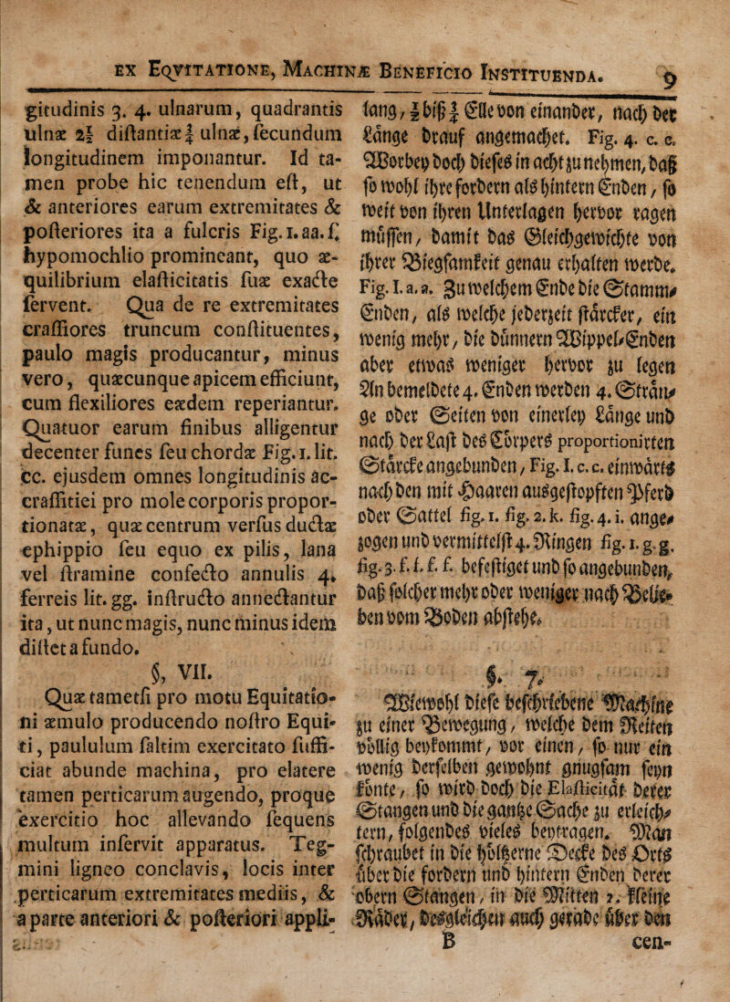 gitudinis 3. 4. ulnarum, quadrantis ulnae 2§ diftanciac| ulnae,fecurtdum iongitudinem imponantur. Id ta- men probe hie tenendum eft, ut & anteriores earum extremitates & pofteriores ita a fulcris Fig.i.aa.f hypomochlio promineanr, quo x- quilibrium elafticitatis fuae exatfte fervent. Qua de re extremitates craffiores truncum conftituentes, paulo magis producantur, minus vero, quaecunqueapicemefficiunt, cum flexiliores esedem reperiantur. Quatuor earum finibus alligentur decenter funes feu chordae Fig. x. lit. cc. ejusdem omnes longitudinis ac- craffitiei pro mole corporis propor- tionatae, quae centrum verfus dutftae ephippio feu equo ex pilis, lana vel ftramine confecfto annulis 4, ferreis lit. gg. inftrudlo annetftantur ita, ut nunc magis, nunc minus idem diftetafundo. fang,|bt§| ©lebon etnanbet, nad; Dec £ange btauf angemadjet. Fig. 4. c. a. TBotbep bod; btefeg in ad;t pnel)men, bag fo raofft tl>re fotbetn als tjinfem enben, fo weft bon tl)ten Untetlagen f;etbot tagen rauffen, bamtt bag @(etd;gewtdjte bon three Q5iegfatnfeft genera etljaften raetbe. Fig. i. a. a, gu weld;em £nbe bte 0tamra* €nben, ate roeldfK jeberjeft fiatefet, cm wemg mel)t, bte bunnern SOBtppfb&ibett abet etraos wentget l;etbot ju (egen 2In bemelbefe 4. £ nben wetben 4. @ttaru ge obet @ettcn bon einetlep £dnge unb nad) bet Safi beoSorpete proportionitten 0tatc£e angebunben, Fig. I. c. c. etnwdtte nad; ben raft #aaten auggefiopften ^fetb obet 0afte( fig. 1. fig. 2. k. fig. 4. i. ange* jogen unb betmfttelftg. IRtngen fig. 1. g. g, fig-3.fif.fi fi befefftgcf unb jo angebunben, ba| folcber mel;t obet raemget tra$ ben bora SSoben abjW;k §, VII. Quae tametli pro motu Equitatio- ni aemulo producendo noftro Equi* ti, paululum faltim exercitato fuffi- ciat abunde machina, pro elatere tamen perticarum augendo, proque exercitio hoc allevando fequens multum infervit apparatus. Teg- mini ligneo conclavis, locis inter perticarum extremitates mediis, & a parte anteriori & pofteridri appli- |u etnet $3ewegung, raefebe bent fKeftet? bollig bepfomrat, bot einen, fo nut cut •raentg betfelben gewobnt gnugfam fepn finite, fo rattb bodb bie Elafticitdf- beret 0tangenunb biegan|c©ad;e ju txkifa tern, folgenbe^ bieles beptragen. 9)?an fd)taubet in btY |olferne fDeele bed Otte Met bte fotbetn tint) bitifern ©then beret obetn tn n s. V % B cea-