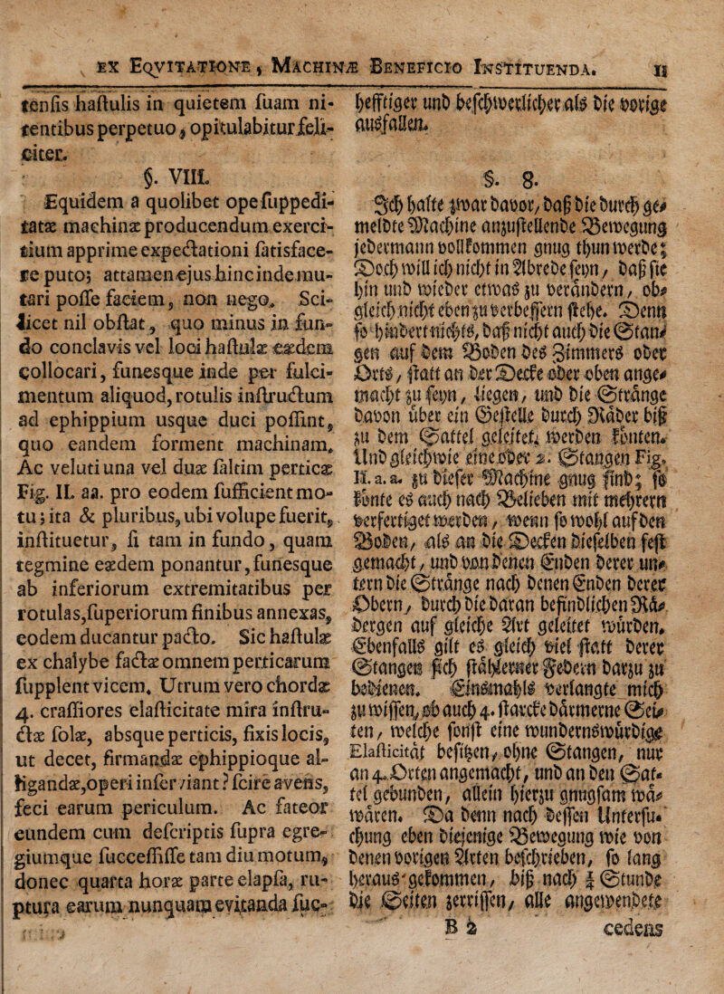 tenfis haftulis in quietem fuam ni- tentibus perpetuo, opitulabiturfeh- citec. §. V1IL Equidem a quolibet opefuppedi- tatz machine producendum exercr- sium apprime expectation^ fatisface- re puto; attamenejus hincindemu- tari pofTc faeietn, non nego. Sci¬ licet nil obftat, quo minus in fun- do conclavisvel loci haftulse catdcni collocari, funesque inde per fulei- mentum aliquod, rotulis inftru&um ad ephippium usque duci poffint5 quo eandem forment machinam, Ac veluti una vel dux laltim pertics Fig. IL aa. pro eodem fufficient mo¬ rn ;ita & pluribus,ubi volupcfueritj inftituetur, li tarn in fundo, quam regmine esedem ponantur,funesque ab inferiorum extremitatibus per rotulaSjfuperiorum finibus annexas, eodem ducantur padlo. Sic hatfuls ex chalybe fatffcae omnem perticarum fupplent vicem. Utrum vero chords 4. craffiores eladicitate mira infira- dls foist, absque perticis, fixislocis, ut decet, firmandse ephippioque al- KgandscjOperi infer/iant ? feire avens, feci earum periculum. Ac fateor eundem cum deferiptis fupra egre- giumque fueceffiffe tarn diu motum, donee quarta horse parte elapfa, ru- ptura earum nunquaraevicanda fuc- jf leffttger «n£> befd)tbedic(>eeaig Die borige augfalkn- §. 8- Sd) par Dabor, Dap bie bur<$ ge* melDte sBcacfine anpjMenbe iBeroegung jebertnann bollfommen gnug t|un werbe; ©o.d) will id) n id)t in flbrebe fep, bap fie l)tn tmb toicbcr ctroats ju berdnbern, ob# gteid):nid)f ebenpberbeffern ftebe. ©enit fo l)wbmntd)tg, bafnidjtaud)bie@tan<’ §en auf bem SBoben beg gimmerg ober Ortg, ftatt an bet ©eefe ober eben ange* maeltpfep, liegem, mb bie ©(range babon uber citt ©ejiclle burcl) Didbcr bip p bem Mattel geicifeh iberben J&ntaw tlnb gfeiclpie eineober 2. ©tangen Fig, is. a. a. p btefer ©fad&ine gnug fmt>; f® fonfe eg mid) nad) SBeiieben mit tnefjrertt berferdget merben, tbenn fo tbo|l aufbett $Bo6«b, alg an bie ©eefen biefeiben fejl gemaefet, unb bon benen €nben berer un* fern bie ©trdnge nad) benen @nben berer Oberrt/ burd) bie baran beftnbliclenSftd# brrgen auf glcidje 2trt gekiter roueben, €benfallg gilt eg gieid) biei fra ft berer ©tangee fid) [tdl^erner gebevn barp p bebietten. ©ngmaijlg bertangte miefj p roiffen, sb and) 4. ftarde bdrmerne ©cb* ten / roeld)e ferift etne trunberngiburbtg^ EMititdf bepen^ el)tie @tangen, nur an 4. 0rten angcmad)t, unb an ben @af« tet gebunben, aliein f)ierp gnugfam tod# lbdren. ©a benn nad) befen Unterfu. c|ung eben biejenige ^Betbegung vote bon benen bortgen Slrten befdjrieben, fo iang leraug'geforamen / hip nad) | ©tunbe bie ©eiten serrtffcti/ alle angeibenMe B a cedeiis