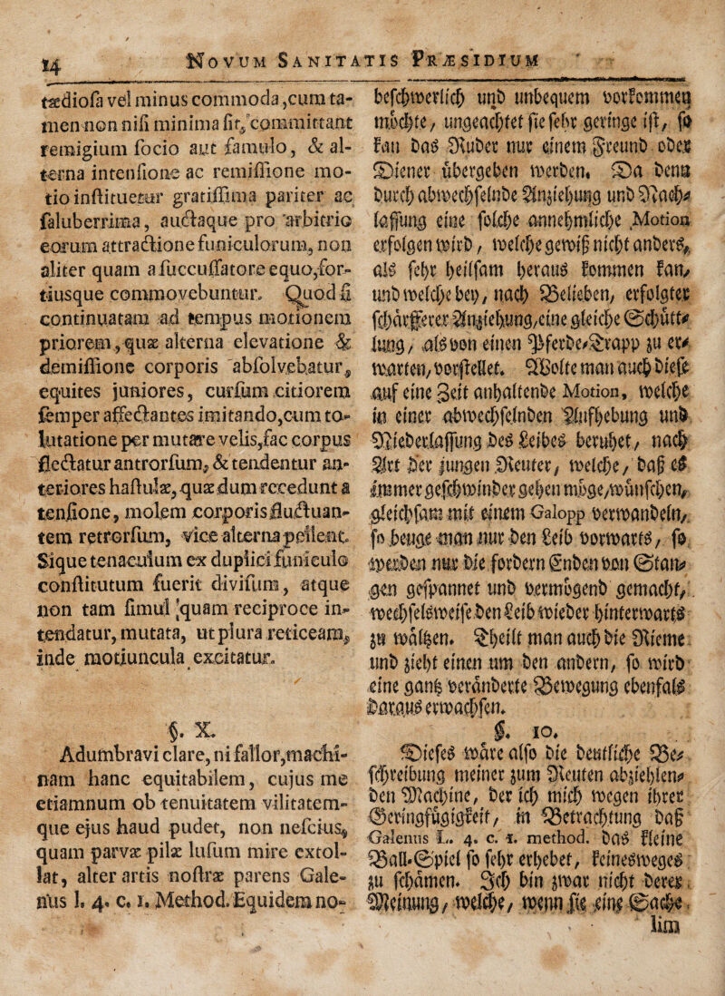 *4 tadiofa vd minus commoda ,curata- nienncn niii minima fir, commirtant remigium focio aut famulo, & al¬ ter n a intenfione ac remiffione mo- tioinftituetar gratiifima pariter ac faluberrima, auctaque pro arbitfio e or uni attraftionefuniculorutB, non aliter quam a fuccufiatore equo,for- tiusque commoyebuntur. Quod 0 continuaram ad temp us motionera priorem ,quse alterna elevatione & demiffione corporis abfolvehatur, equites juniores, curium citiorem femper affedlantes iniitando,cum to- lutatione per mutare veils,fac corpus fleftatur antrorfimif & tendentur an- teriores haftulse, quEedum reeedunt a tenfione, molem corporisfluftuaii- tera retrorfum. Vice alterna pellent Sique tenaculum ex dupiict lunlcul® conftitutum fuerit diviftim, atque non tarn fimul 'quam reciproce in- tendatur, mutata, utpiura reticearnj inde raotiuncula excitatur. * a §. % Adumbravi clare, ni fallorpiacM- nam hanc equitabilem, cujus me etiamnum ob tenuitatem vilitatem- que ejus haud pudet, non nefcius* quam parvac pilse lufum mire cxtol- lat, alter artis noftrae parens Gale- n‘us 1. 4. c. 1. Method. Equidera no^ - - -- - .. ... ffT.l-mrne.i..n innrMi.i- befdpetlid) unb unbequem rorfcmmeq tnod)te, ungeadjfef ftefeht scringe i|d, fo fun bn^ SKubet nut etnem $teunb obeje ©tenet ubetgeben voec&en. ©a bena butcf) abwecbfetebe gtojiebung unb tofung etae fotdpe amie§mlid)e Motion erfolgen wttb, me(d)egewtfj ntdjf anberg* alg fel>t !>eitfam Ijeraug fommen fam unt> vt>efdE>e hep/ nacb SSeiieben, erfolgtes ffl)di'fn'et?lnp'e[).unc|/cuie gleid>e ©d;iitt* lung / .a(g bon etnen ^ferbe/Srapp ju et* marten, oor|de8ef. ‘SBoltc man qucfc btefe 4wf tine geit anfyaltenbe Motion, wetct)e to enter abroecf;fclnben B.uffjebung unb Sit'ebtriafftmg beg £eibcg berul)et, ti ad; £te bet jungen SKeutcr, welclje, bat; eg ijtmnet gefdjwtober ge|en mpge,wunfd;en# gkicbiamnut cittern Galopp oetwanbeto, fo .bcuge man nut ben £et'b botwatfg, fo wetben nut bie forbern gnben »o.» ©tan# gen gefpannet unb petmogenb gemad;t,. weebfelgwetfeben £etb wteber l)tnferwati,g $8 wa^en. $I)ei(t man aueb bie Obieme nnb jtef>t etn.cn um ben anbern, fo with eine gan| oevdnbette 33ewegung ebenfalg batqug ermaeftfen. $. 10, ©tefeg mate alfo bie beutfidte $8e*. fdjretbtutg meinet juni dRenten ab|tel)!en« ben ^)lad)ine, bet tef) micb megen three ©etingfugiglett/ .to £3etracfrtung bag Galeiuis L. 4. c. i. method, bag fleitie 53all*©ptel fo fel)t etljebet, fetnegtoegeg ju fdjamen. 3d; bin pat m'cf)t beret. ^etoung, wel^e / wennfte m? ©ac^o . > • Um