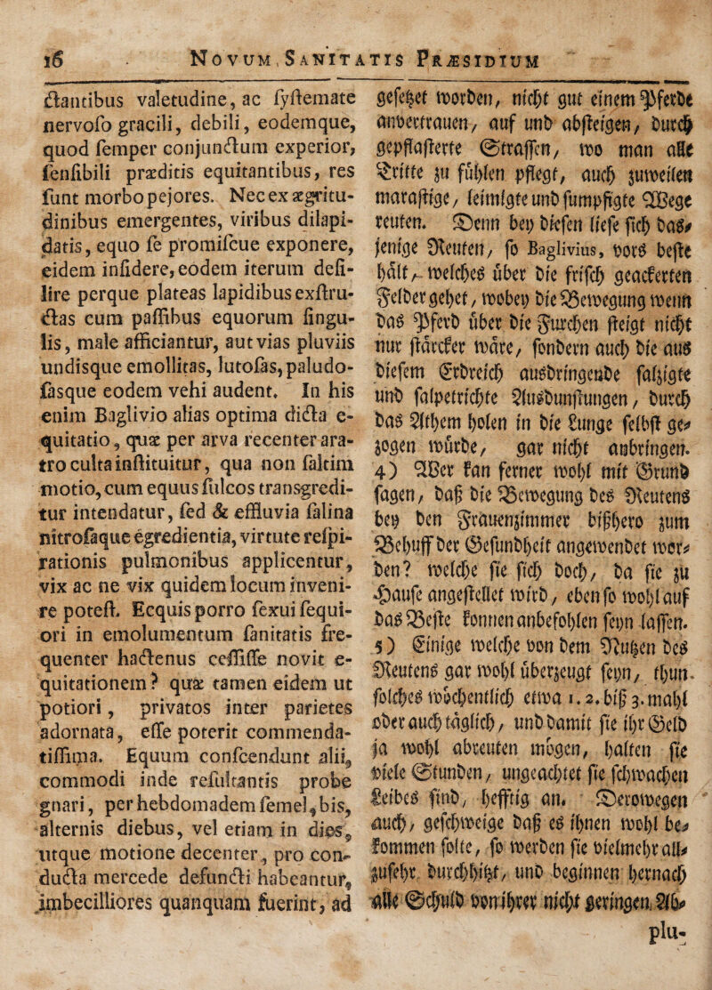 Novum,Sanitatis Pr^esidtum iS dandbus valetudine, ac fyftemate nervofo gracili, debili, eodemque, quod Temper conjundum experior, fenfibili praeditis equitantibus, res funt morbo pejores. Nec ex acgritu- dinibus emergentes, viribus dilapi- datis, equo fe promiTeue exponere, eidem inlidere,eodem iterum defi- lire perque plateas lapidibusexftru- das cum paffibus equorum fingu- iis, male afficiantur, autvias pluviis undisque emollitas, lutofas,paludo- lasque eodem vehi audent. Ia his enim Baglivio alias optima dida c- quitatio, qux per arva recenter ara- trocultainflituitur, qua non faltim niotio,cum equusfulcos transgredi- tur intendatur, fed & effluvia falina nitrofaque egredientia, virtute relpi- rationis pulmonibus applicentur, vix ac ne vix quidem locum inveni¬ re poteffl Ecquis porro fexuifequi- ori in emolumentum Canitatis fre¬ quenter hadenus ceffiflfe novit e- quitationem ? qua: tamen eidem ut potiori, privatos inter parietes adornata, effe poterit commenda- tiffima, Equum confcendunt alii, commodi inde refultantis probe gnari, per hebdomadem feme], bis, alternis diebus, vel etiam in dies, tuque, motione decenter, pro con- duda mercede defundi habeantur, jmbecilliores quanquaffl fuerint, ad gefeijet toot ben, tric&f' gut emem^fetbe antktftauen, auf unb abffetgen, butch gepflaflerte ©trajfcn, too man aHe fettle }u ffil)len pflegt, aucb jutoetlett matafflge, let'mlgteunbfutnpfigfe <2Bege teuton, ©enn bet; btefen liefe fieft bag# jem'ge 0lettfeu, fo Baglivius, ootg bejte f>dlt ^ toelcfjeg liber bre fnfcf) geaefetten $e(ber gel>et, toobep bt'e 53etoegung toeun baS Q3fevb fiber bte gurd&en (leigt ntcfjt nut ffaccfer mate, fonbetn aucf> bte attg btefem Stbretcf) augbtt'ngenbe fal&tgfe unb falpeftrc&fe Slttlbunjlungen, butch baS 2lt!)cm l)o(en in bte £ tinge felbfi ge*> jogen vofirbe, gat ntcfjt aubttngen. 4) 3Gct fan fetnet tool)! mit ©runb fagen, bafj bte iSetoegttng beg SKeuteng bet) ben gtauenjtmmet btfljeto sum Rebuff bet ©efunbljett angetoenbet toer* ben ? roclcfje fte ft'cfj bod), ba fie ju $aufe angeftetlet toitb, ebenfo tool)! auf bag SScfie fonnen anbefol)len fepn lafferr- 5) gt’m'ge toe!cf)e oon bem 9fflt|en beg SKeuteng gat tool)l fibetjeugt fepn, tl)un- folcheg toocijentltcf) ettoa i. 2. bt'fj 3. mal)( obetaudjtdgltcf), uubbamtt fte tljt ©elb fa tool)l abteuten uibgen, fialten fte otele ©funben, ungeacl)tet fte fdjtoacfteti Ceibeg fttib, fieffttg an. ©erotoegen •find), gefcl)toeige ba§ eg t'fjnen tool)l bo fommen fofte, fo toerben fte otelmel)talh |ufel)t buvcfjbity, unb begmnen bevnacf) die ©cfjulb oontl)tev nicf;l getmgen, 2lb* plu-