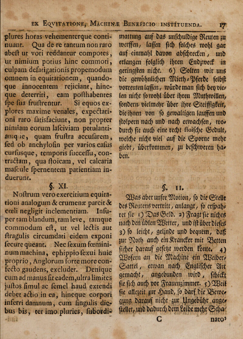 plures horas vehementcrque conti¬ nuant. Qua de re tantum non raro abeft ut voti reddantur compotes, tit nimium potius hinc commoti, culpani defatigationis propemodum omnem in equitationem, quando- que innocentem rejiciant, hinc- que deterriti, earn pofthabentes fpe fua fruftrentur. Si equos ex¬ plores maxime venales, expedati- oni raro fatisfaciunt, non propter nimiam eorum lafciviam petulanti- amque, quam fruftra accufarem, fed ob anchylofin per varies cafus curfusque, temporis fucceftu, con- tradam, qua ftoicam, vel calcaria mafcule fpernentem patientiam in- duerunt. maftung auf bag unfcl>u(btge 3^euten in merffen, fafen fid) fefdjeg ml)l gar auf emmal)l baoon abfd;te<fen, unb erfangen fofgftd) tfjren gn&jroecf tit germgften mcfjf* 6) (Soften \m ung bte gemo!jnfitf)en ^ietb^ferbe fefbjl pomutenlaffen, mfitbeman ftcb bepote* fen ntcf)t fou>ol)f fiber tf)ten ^utymillen, fonbern mefmebr fiber tf)te (SfeifftgEetf, btr t'bnen oon fo gemafifgen lauffen unb jbfpemnadjunb nacb ewadbfen, mo* butcb fte aucb etne fec&t ftoifcfje ©cbult, mefdje md)t Diet auf bie (Spotne mef)r gtebt / ubetfommen, ju befc^meten bem §. XI. Noftrum veroexercitium equita- tioni analogum&crumenae parcit& coeli negligit inclementiam. Infu- per tarn blandum, tam leve , tamque commodum eft, ut vel ledis aut ftragulis circumdati eidem exponi fecure queant. Nec fexurn feemini- jxummachina, ephippiofexui huic proprio, Anglorum forte more con- fedo gaudens, excludet. Denique cum ad manus fit eadem,ultra limites juftos fimul ac femel baud extendi debet adio in ea, hineque corpori inferri damnum, cum fingulis die- bus bis, ter imo pluries, fubo^di^ §. 11. l2Ba$abetunfre$)totton/ fo bte ©felle beS^Keutengoerfrt'tt, anfangt, fo etfpai)* ret fte 0 ©as@e!t>. 2)$ragtfie ntcf)t$ nact) ben ub!cn ^Better, unb t'ftuberbtefe^ 3) fo (etebt/ gelinbe unb beqttem, baf jut 9tofl) aucb etn Stancher tnit SSetten fteber barauf gefe|t roetben fonte, 4) SfBofcrn an bie 9)iad)i'ne etn flBetbct* ©attel, etwan nacj) &ig(tfc!)er 2Jrf geniacbt, angebunben rot'rb, fcbicht fte ft'cf) aucb tor gtauenjsmmer. 0 CSBetf fte allejett jut $anb, fo barf i)te ®eroe. gjing barauf nicf)t jur tlngebubr ange* C nato’