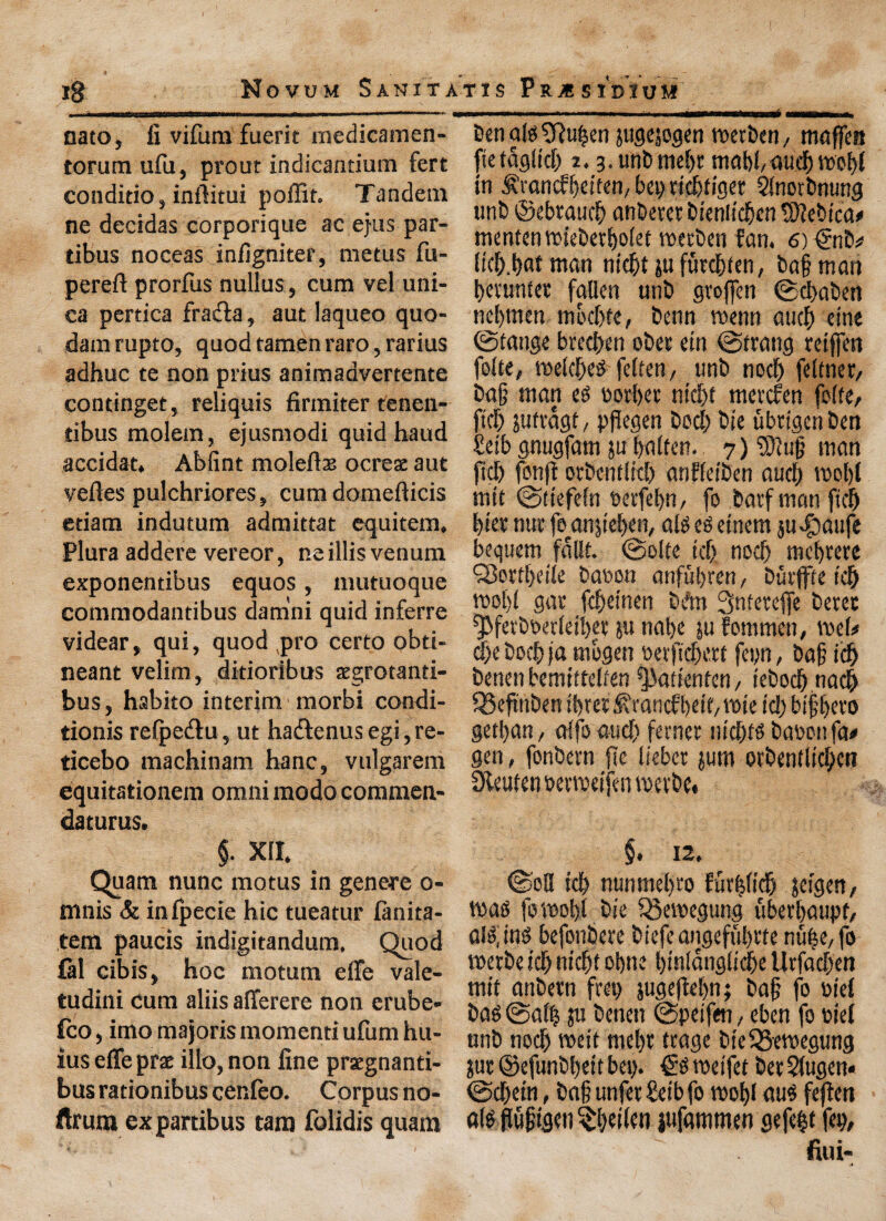 jg Novum Sanita mi mm im—■!■.! —j-m«nni .....i. nato, li vifura fuerit medicamen- torum ufu, prout indicantium fert conditio, inftitui poffit. Tandem ne decidas corporique ac ejus par- tibus noceas infigniter, metus fu- pereft prorfus nullus, cum vel uni- ea pertica fradta, aut laqueo quo- dam rupto, quod tamen raro, rarius adhuc te non prius animaavertente continget, reliquis firiniter tenen- tibus molem, ejusmodi quid baud accidat. Ablint molefls ocrese aut veiles pulchriores, cum domefticis etiam indutum admittat equitem. Plura addere vereor, ne illis venum exponentibus equos, mutuoque commodantibus damni quid inferre videarr qui, quod pro certo obti- neant velim, ditioribus aegrotanti- bus, habito interim morbi condi¬ tions relpe&u, ut ha&enus egi, re- ticebo machinam hanc, vulgarem equitationem omni modo commen- daturus. §. XU. Quam nunc motus in genere o- mnis & inlpecie hie tueatur lanita- tem paucis indigitandum. Quod fal cibis, hoc motum elfe vale- tudini cum aliis afferere non erube- fco, imo majoris momenti ufum hu- ius effe prat illo, non line praegnanti- bus rationibus cer.leo. Corpus no- ftrum expartibus tana folidis quam T X S P R X S ID X U M Den als 5fiuben juflwgtn tioerben ^ maffen ftefaglid) 2.3. unD mef)r mabbaud) wof)l in S'rancfbeiten, bet) riebtiget SlnotDnung tinD ©ebtaucb anDeretbieniicbenfDJebica# mententtHebetbolet mecDen fan. 6) ©iD* licb.bnman nid)tjufurd>ltn, Daftnatt betunfer fallen unD gvoffen ©ebaben ncljmen mod)fe, Denn voenn aud) cine ©tange bred)en ober ein ©(rang reifjen folie, meld)es felfen, unD nod) feltner, Da§ man es ootbet ntd)f metefen folfe, ftef) jufragt, pfiegen Dod) Die ubrigcnDen £eib gnugfam ju balfen.. 7) $lu|} man peb fonff orDcntlid) anfleiDen aud) tool)! mtt ©tiefeln oetfebn, fo barf man fid) bier nur fe^anpeben, alSeSetnem j«-C)aufc bequem fallt. ©olte id) nod) mebtere 35ord)eile Daoon anfubren, Duvffre icb rnobl gar fd)etnen Dftn Snferefle Detec ^ferDoetleiber ju nabe ju femmeti, voel# d)e Dod) ja mbgen oevpcbert feyn, Da§ id) Denenbemitteben ^atienfen , tebocl) nacb SSepnDen ibrer ^rancfbdf/ voie id) bifbero getban, alfo and) ferner nid)ts Daoonfa# gen, fonbern pe lieber jum otDenflicbcn Steufen oenteifen mevDe* §. 12, ©oS id) nunmebro fur^licb jeigett/ mas fornobi Die Q3emegung libevbaupf, ais; ins befonbere Diefeangefubrte nu|e, fo rcerbe icb nicf)t obne bmlanglicbe Urfad)en mit anDern fret) sugefiebn; Dag fo oiei Das ©alb m benen ©petfen, eben fo tie! unb nocb voeit mel)t ttage DteQ5ewegung ?ur ©efunbbett bet). €s roeifet bet Slugett* @d)ein, ba§ unfetSetbfo roobl aus fefiett a!s fiufigen ^beilen jufammen gefefjt fep, fiui-