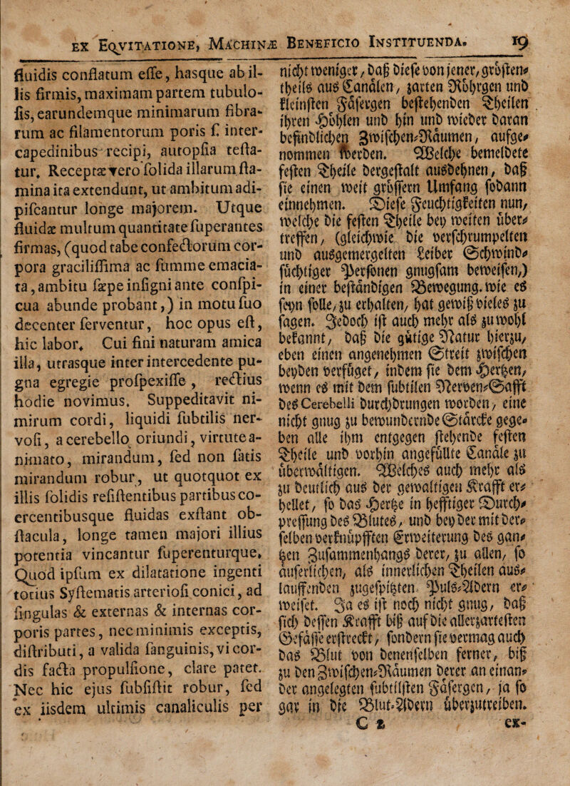 fluidis conflatum effe, hasque abil- lis firmis,maximarn partem tubulo- fis, earundemque minimarum fibra- rum ac filamentorum poris C inter- i capedinibus recipi, autopfia tefta- tur* ReceptseTero folida illarumfla- nxina ita extendunt, ut ambit um adi- pifcantur longe majorem. Utque fluids multum quantitate fuperantes firmas, (quod tabe confedorum cor¬ pora graciliffima ac fimxrne emacia- ta 5 ambitu fepe infigni ante confpi- cua abunde probant,) in motufuo decenter ferventur, hoc opus eft, hie labor* Cui fini naturam arnica ilia, utrasque interintercedente pu- gna egregie prolpexiffe , redius hodie novimus* Suppeditavit ni« minim cordi, liquid! fubdlis ner- vofi, aeerebello oriundi, virtutea- niinato, mirandum, led non latis ntirandunt robur, ut quotquot ex illis folidis refiftentibus partibusco- i crcentibusque fluidas exftant ob- ftacula, longe tamen majori illius potentia vincantur fuperenturque. Quod ipfum ex dilatatione ingenti tonus Syftematis arteriofi conici, ad fingulas & externas & internas cor¬ poris partes, nec minimis exceptis, diftributi, a valida fanguinis,vicor¬ dis fa&a propulfione, dare patet. Nec hie ejus fubfiftit robur, fed ex iisdem ulcimis canaliculis per * nid)t toeniget, t>a§ biefeoon )'ener,gto|}en«i tt>ei(© aug Sanalen, jatten SKobwn nob llcinflcn $5fergen bejte^enbcn SJlhcilm ibten unb bin unb toiebet baron befinbticben 3tt>ifcben*2Rdumen, aufgo nomnien fbetben. <2Beld>e betnelbete ftjten §i)d{e bergejtatf augbebnen, baf fie cinert wit gtoftetn Unifang fobann einnebnten. ©tefe §eucf)figEeiten nun, wld)e bie feflen §l)eile bet) wtten uber# treffen, (gleidjtoie bie oetfcljtumpelfeit unb auSgemetgelfen £etbet ©d)vmnb# fuebtiget ^Jetfonen gnugfam bewifen,) in etnet beflanbigen iSewgung. tore eg epn folle, ju etbalten, bat gett>i§ tueleg ju agen. 3ebod) tfi aud) mel)t alg jutooljf befannt, baft bie gvrttge ?ftafur l)iecju/ eben einen angenebmen @treii jtoifc(jen bepben oetfuget, tnbem fie bent <f5er|en, wnn eg mit bent fubttlen ?Reroen#©afff beg Cerebelli burdjbrungen wrben, eine nid)f gnug ju betounbernbe @tdt<fe gege» ben alie tl>m entgegen ftel)enbe fejien §bdle unb botbtn angefullte Canale ju ubmodlfigcn. <2Belcf)eg aucb tnebc alg ju bcudicb aug bet gercaltigeu $rafft er# belief, fo bag #er&e in beftiget ©urefy preffung beg QMuteg, unb bet) bet mit bet? felben eetfnupfffcn f twifetung beg gan« ben gufammenbangg betet, ju alien, fo dufer'licben, alg innetltcben $b*ikn aug# lauffenben jugefpibten ^>ulg*2lbern er# wifet. 3a eg iff nocb nicl)t gnug, baf? fid) beffen .^cafft bi§ aufbieallerjarfeften ©efdjfe etfltecft, fonbern fie oetmag aud) bag SBlut port benenfelben fetnet, big ju ben 3*.pif£ben©ldumen_beter an einan» bet angeiegten fubtilfien gafetgen, ja fo gat in bie 95luf.s5(betn ubetjutteiben. C * ex-