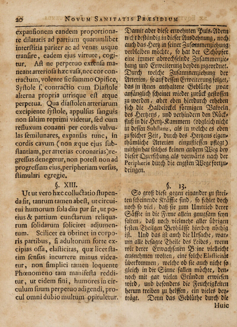 expanfionem eandetn proportiona¬ te dilatatis ad partium quarumlibet interftitia pariter ac ad venas usque tranfire, eadem ejus virtute, cogi- tur. Aft ne perpetuo exAnfa ma- neantarteriofa haec vafa,nec cor con- tracbum, volente ficfummo Opifice, Syftole f. contra&io cum Diaftole alterna propria utrisque eft atque perpetua. Qua diaftolen arteriarum excipiente fyftole, appulfus fanguis non faltim reprimi videtur, fed cum refluxum conanti per cordis valvu- las femilunares, expanfas tunc, in cordis cavum (non atque ejus fub- ftantiam, per arterias coronarias)re- grefTus denegetur, non poteft non ad progreffum ejus,peripheriam verfus, ftimulari egregie. §. XIII. Ut ut vero hate collu&atio ftupen- da fit, tantumtamenabeft, utcircui- tui humorum foladiu par fit,utpo- tius & partium cun&arum reliqua- rum folidanlm folicitet adjumen- tum. Scilicet ea obtinet in corpo¬ ris partibus, fi adultorum forte ex- cipias offa, elafticitas, quae licet fta- tim fenfus incurrere minus videa- tur, non fimplici tamen loquente Phoenomeno tarn manifefta reddi- tur, uteidemfini, humoresincir- culum fuum perpetuo adigendi, pro- cul omnidubiomultum ppituletur. ©amitabet toiefe etroebnten QJufeSfbern nic!: tbefidnbig in bt'efet Slttgbebnung, tied) aud)bag$er£infetner3ufammenjiebung oetbleiben mod;to, fo bat ber ©dropfet eine tmmer abroecbfelnbe gttfammenjie# bung unb (Srroeitenmgbcnbcnjugcorbnef. ©urd) roelcfie gufammenjiebung bet Sltterien, foaufbeffen ©rodterungfolgct/ bag in tl)iien entbaltene ©eblutbe jroat anfdnglidj fcljeinet rotebec pruef geftetfen juroerben, abet eben bterburd) etfieben fid) bie $albcttcfd formtgen SOaiodn beg dberbetig, unb oetbinbern ben 33ucf# fluf in bie dSetb-^ammern (obg(eid) nid)t in befien Subftanz, a(g in roeiefie eg eben jufokfiet gett, buvd)beg -fbeteeng eigen# tl)umlid)e Sfttetten einjtifitejfen pfiegt) mif bin bat fetches fetnen anbern Q£Beg ben biefer £>.uerfd)ung aig totroartg nad) bet Peripherie burd) bie cngjtenStBegefortju# btingen. _ §. 13. ' @0 gtoj? biefegegen etnanbet ju ftrei# ten fd)cinetibe <$\rdffte finb / fo feblet bed) nocbfoot'd/ baf;fie jum llmm'eb beret ©affte in bie gerne allein gnugfam fepn often, baf; nod) w'dmebt aUev ubrigen :eftcn 3l>etlgen Q3ei)biilffe bierbet) noting iff. Unb bag ift aud) bie lltfad&e, roar# urn alle befagte ^beile beg Seibeg, roentt roir beret €troad)fenen 03 dne oidlddd augnebmen rooiten / eine fold)e Elafticitdt uberfommen, rodebe ob fie aucb nid)t fo glcid) in bie ©tune fallen mod)te, ben# nod) mit gat oielen ©riinbcn erroiefen roirb, unb befonberg bie §eudf)figEeitcit berum treiben $u bdffen, ein oideg bei)# trdgt. ©enn bag ©eblutbe burcb bie Huic