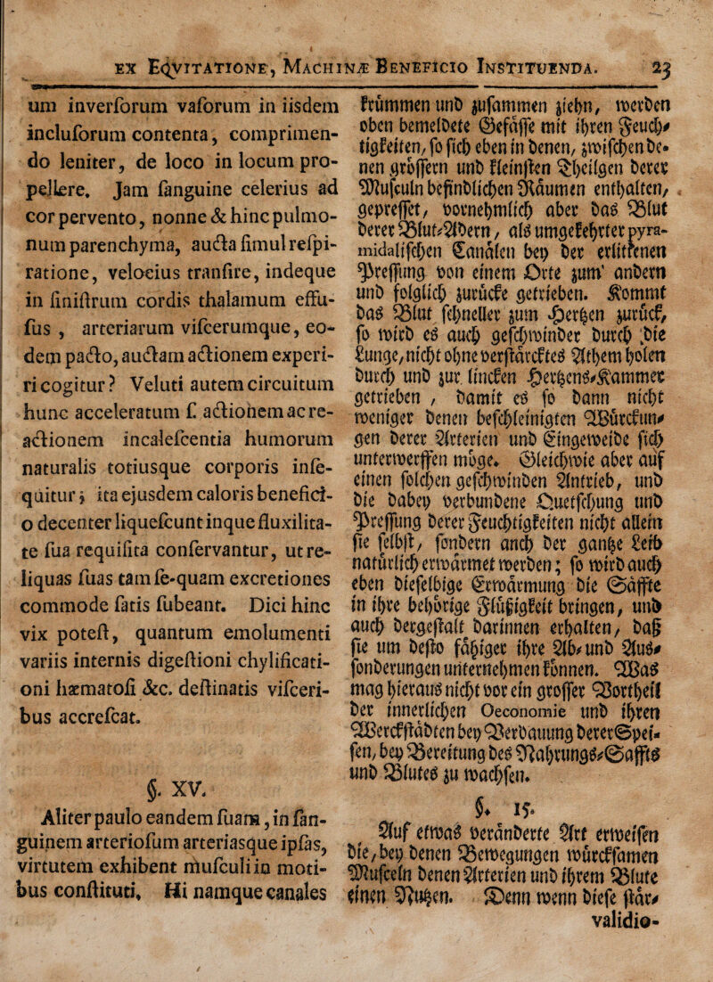 W*11’  ■■I.IM- . ■■ ..... uni iaverforum vaforum in iisdem incluforum contenta, comprimen- do leniter, de loco in locum pro- pellere. Jam fanguine celerius ad corpervento, nonne&hincpulmo- numparenchyma, auclafimulrefpi- ratione, veloeius tranfire, indeque in finiftrum cordis thalamum effu- fus , arteriarum vifcerumque, eo- dem pa&o, audlam adionem experi- ricogitur? Veluti autemcircuitum hunc acceleratum £ a&iohemacre- actionem incalefcentia humorum naturalis totiusque corporis inie- quitur j ita ejusdem caloris benefici- o decenter liquefcunt inque fluxilita- te fua requiiita confervantur, utre- liquas fuas tamfe-quam excretiones commode fatis fubcanr. Dici hinc vix potefl, quantum emolument variis internis digeftioni chylificati- oni hacmatofi &c. deftinaris vifceri- bus accrefcat. §. XV. Aliter paulo eandem fuara, in fan- guinem arteriofum arteriasque ipias, virtutein exhibent mufculiio moti- bus conftituri, Hi namque canales Etummenunb jufammen jiebn, reetben oben bemeibete ©efdffe mit ifyren geud)* tigfeiten, fo ficlj eben in benen, £tt>ifd)en be. nen grojjetn unb flein|fen $beilgen bctee SOlufculn befinblicben Sldumen enffyalten, gepreffet, potnebmit'd) abet- bag SSlut beret QMut#21betn, alg umgefebttet pyra- midaiifdjen Sanalen bet) bet erlitfenen ^re(fung ton einem ©tie ptn’ anbetn unb folgiicb jutucfe gcftieben. &’ommf bag $8tot fcbnefler jum .fDetfsen jut fief, fo tpirb eg aucb gefdgpinber butch fbie £unge, nid)t ofjne perfmref teg 2ftbem Ijoiert butch unb jut. (tnefen f?er|cng#&'ammete getrieben , bamt't eg fo' bann niche tpeniget benen befebieintgten l2Butcftm« gen beret 2ftterien unb Singevoeibe fid) unterroerjfen moge. ©ieidjipie abet auf einen foicben gefebrotnben Slntrieb, unb bie babep Perbunbene ©uetjcbung unb Q3tejfung beret Jeucbtigfeiten niebt adeirc fie fe(b|t, fonbetn and) bet ganfje £etb naffitlich etwdtmet voetben; fo rottbaudj eben biefefbige €rademung bie ©dffte in ii)te beijorige 8'iufigh’it btingen, unb aucb betgeflait barinnen etbalten, bag fte um bejlo fa§iget ifjte 21b# unb 2(ug* fonberungen uritetnebmen fonnen. <2Bag magbieraugnidjtPorein gtoffet SSottbetf bet innedichen Oeconomie unb i(>ten SCBetcfftabten bepQJerbauung beret@pei« fen, bep fSereitung beg fftaE)tungg#©ajf(g wnb ESiuteg ju jpacbfen. $♦ if* 2(uf ehvag Petanberfe 2ftf erweifeti bie, bep benen 93etPegungen iPutcffatnen SOlufcetn benen 2fttetien unb i()tem ffilute einen 5ftu|en. ®enn roenn biefe flat# validio-